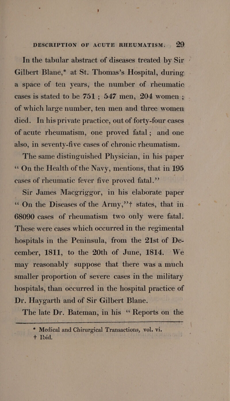 In the tabular abstract of diseases treated by Sir - Gilbert Blane,* at St. Thomas’s Hospital, during a space of ten years, the number of rheumatic cases is stated to be 751 ; 547 men, 204 women ; of which large number, ten men and three women died. In his private practice, out of forty-four cases of acute rheumatism, one proved fatal; and one also, in seventy-five cases of chronic rheumatism. The same distinguished Physician, in his paper ‘On the Health of the Navy, mentions, that in 195 cases of rheumatic fever five proved fatal? _ Sir James Macgriggor, in his elaborate paper “On the Diseases of the Army,’’t states, that in 68090 cases of rheumatism two only were fatal. These were cases which occurred in the regimental hospitals in the Peninsula, from the 21st of De- cember, 1811, to the 20th of June, 1814. We may reasonably suppose that there was a much smaller proportion of severe cases in the military hospitals, than occurred in the hospital practice of Dr. Haygarth and of Sir Gilbert Blane. The late Dr. Bateman, in his ‘‘ Reports on the * Medical and Chirurgical Transactions, vol. vi. + Ibid.