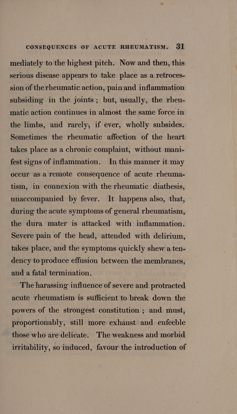 mediately to the highest pitch. Now and then, this serious disease appears to take place as a retroces- sion of therheumatic action, pain and inflammation subsiding in the joints; but, usually, the rheu- matic action continues in almost the same force in the limbs, and rarely; if ever, wholly subsides. Sometimes the rheumatic affection of the heart takes place as a chronic complaint, without mani- fest signs of inflammation. In this manner it may occur as a remote consequence of acute rheuma- tism, in connexion with the rheumatic diathesis, unaccompanied by fever. It happens also, that, during the acute symptoms of general rheumatism, the dura mater is attacked with inflammation. Severe pain of the head, attended with delirium, takes place, and the symptoms quickly shew a ten- dency to produce effusion between the membranes, and a fatal termination. The harassing influence of severe and protracted acute rheumatism is sufficient to break down the powers of the strongest constitution ; and must, proportionably, still more exhaust and enfeeble those who are delicate. The weakness and morbid ‘irritability, so induced, favour the introduction of