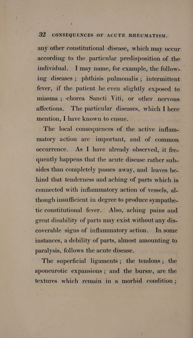 y 32 CONSEQUENCES OF ACUTE RHEUMATISM. any other constitutional disease, which may occur according to the particular predisposition of the individual. I may name, for example, the follow- ing diseases ; phthisis pulmonalis ; intermittent fever, if the patient be even slightly exposed to miasma ; chorea Sancti Viti, or other nervous affections. The particular diseases, which I here mention, I have known to ensue. The local consequences of the active inflam- matory action are important, and of common occurrence. As I have already observed, it fre- quently happens that the acute disease rather sub- sides than completely passes away, and leaves be- hind that tenderness and aching of parts which is connected with inflammatory action of vessels, al- though insufficient in degree to produce sympathe- tic constitutional fever. Also, aching pains and great disability of parts may exist without any dis- coverable signs of inflammatory action. In some instances, a debility of parts, almost amounting to paralysis, follows the acute disease. : The superficial ligaments; the tendons; the aponeurotic expansions ; and the burse, are the textures which remain in a morbid condition ;