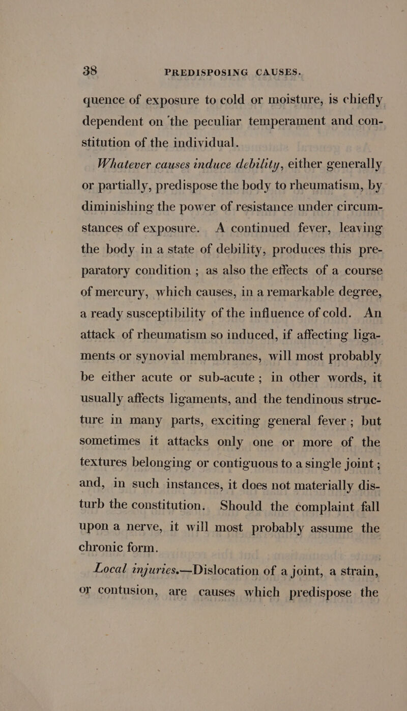 quence of exposure to cold or moisture, 1s chiefly dependent on ‘the peculiar temperament and con- stitution of the individual. Whatever causes induce debility, either generally or partially, predispose the body to rheumatism, by diminishing the power of resistance under circum- stances of exposure. A continued fever, leaving the body in a state of debility, produces this pre- paratory condition ; as also the effects of a course of mercury, which causes, in a remarkable degree, a ready susceptibility of the influence of cold. An attack of rheumatism so induced, if affecting liga- ments or synovial membranes, will most probably be either acute or sub-acute ; in other words: it usually affects ligaments, and the tendinous struc- ture in many parts, exciting general fever ; but sometimes it attacks only one or more of the textures belonging or contiguous to a single joint ; and, in such instances, it does not materially dis- turb the constitution. Should the complaint fall upon a nerve, it will most probably assume the chronic form. Local mgurres.—Dislocation of a joint, a strain, or contusion, are causes which predispose the