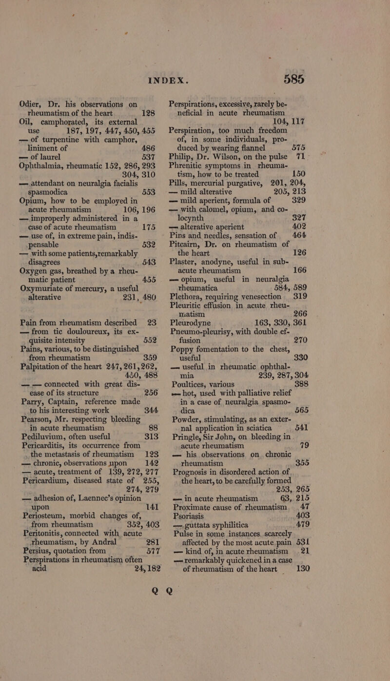 Odier, Dr. his observations on rheumatism of the heart Oil, camphorated, its external use 187, 197, 447, 450, 455 — of turpentine with camphor, liniment of 486 — of laurel 537 Ophthalmia, rheumatic 152, 286, 293 304, 310 — attendant on neuralgia facialis spasmodica Opium, how to be employed in acute rheumatism 106, 196 — improperly administered in a 128 553 case of acute rheumatism 175 — use of, in extreme pain, indis- .pensable 532 — with some patients,remarkably disagrees 543 Oxygen gas, breathed by a rheu- matic patient 455 Oxymuriate of mercury, a useful alterative 231, 480 Pain from rheumatism described 23 — from tic douloureux, its ex- quisite intensity Pains, various, to be distinguished from rheumatism 359 Palpitation of the heart 24:7, 261,262, 450, 488 — — connected with great. dis- ease of its structure Parry, Captain, reference made to his interesting work Pearson, Mr. respecting bleeding in acute rheumatism 88 Pediluvium, often useful Pericarditis, its occurrence from _ the metastasis of rheumatism 1238 — chronic, observations upon 142 — acute, treatment of 139, 272, 277 Pericardium, diseased state of 255, 274, 279 — adhesion of, Laennec’s opinion _ upon Periosteum, morbid changes of, from rheumatism 352, 403 Peritonitis, connected with acute rheumatism, by Andral Persius, quotation from Perspirations in rheumatism often acid 24, 182 552 256 344 141 281 577 585 Perspirations, excessive, rarely be- neficial in acute rheumatism 104, 117 Perspiration, too much freedom of, in some individuals, pro- duced by wearing flannel 575 Philip, Dr. Wilson, on the pulse 71> Phrenitic symptoms in rheuma- tism, how to be treated 150 Pills, mercurial purgative, 201, 204, 205, 213 — mild aperient, formula of 329 — with calomel, opium, and co- locynth 327 — alterative aperient 402 Pins and needles, sensation of 464 Pitcairn, Dr. on rheumatism of the heart Plaster, anodyne, useful in sub- acute rheumatism — opium, useful in neuralgia rheumatica 584, 589 Plethora, requiring venesection 319 Pleuritic effusion in acute rheu- matism 266 Pleurodyne 163, 330, 361 Pneumo-pleurisy, with double ef- fusion Poppy fomentation to the chest, useful — useful in rheumatic ophthal- mia 239, 287, 304 Poultices, various 388 «= hot, used with palliative relief in a case of neuralgia spasmo- dica Powder, stimulating, as an exter- nal application in sciatica Pringle, Sir John, on bleeding in - acute rheumatism 79 — his observations on. chronic rheumatism Prognosis in disordered action of, the heart, to be carefully formed 253,265 — in acute rheumatism 63,.215 Proximate cause of rheumatism, 47 Psoriasis 403 —,guttata syphilitica AT9 Pulse in some instances, scarcely affected by the most acute.pain 531 — kind of, in acute rheumatism 21 — remarkably quickened in a case of rheumatism of the heart _ 126 166 270 330 565 541 355 130