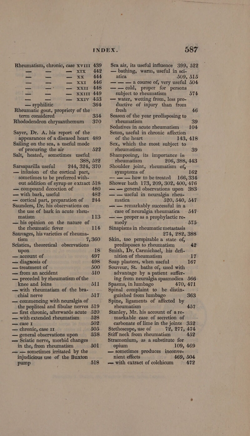 Rheumatism, chronic, case xv111 439 — — — xIx 442 a aes — xx 444 a — — xxr 446 — — — xxi 448 alti — — xxiir 449 mesh — — xxiv 453 — syphilitic 364 Rheumatic gout, propriety of the term considered 354 Rhododendron chrysanthemum 370 Sayer, Dr. A. his report of the appearances of a diseased heart 489 Sailing on the sea, a useful mode of procuring the air Salt, heated, sometimes useful 388, 522 Sarsaparilla useful 244, 324, 370 — infusion of the cortical part, sometimes to be preferred with- out addition of syrup or extract 518 522 — compound decoction of 480 — with bark, useful 482 — cortical part, preparation of 244 Saunders, Dr. his observations on the use of bark in acute rheu- matism — his opinion on the nature of 113 the rheumatic fever 114 Sauvages, his varieties of rheuma- tism 7, 360 Sciatica, theoretical observations upon 18 — account of 497 — diagnosis of 498 — treatment of 500 — from an accident 510 — preceded by rheumatism of the knee and loins 511 — with rheumatism of the bra- chial nerve 517 — commencing with neuralgia of the popliteal and fibular nerves 519 — first chronic, afterwards acute 520 — with extended rheumatism 528 == case I 502 — chronic, case 11 505 — general observations upon 538 — Sciatic nerve, morbid changes in the, from rheumatism 501 — — sometimes irritated by the injudicious use of the Buxton pump 518 587 Sea air, its useful influence 399, 522 — bathing, warm, useful in sci- atica 509, 515 — — — a course of, very useful 504 ——cold, proper for persons subject to rheumatism — water, wetting from, less pro- ductive of injury than from fresh 46 Season of the year predisposing to rheumatism Sedatives in acute rheumatism Seton, useful in chronic affection of the heart 143, 418 Sex, which the most subject to rheumatism 39 Shampooing, its importance in rheumatism 206, 388, 443 Shoulder joint, rheumatism of, symptoms of 162 — — — how to betreated 166,334 Shower bath 173, 209, 302, 400, 476 — — general observations upon 383 — — useful in neuralgia rheu- matica 520, 540, 547 — — remarkably successful in a case of neuralgia rheumatica — — proper as a prophylactic re- medy . Sinapisms in rheumatic metastasis 274, 282, 388 Skin, too perspirable a state of, 574 104 547 575 predisposes to rheumatism 42 Smith, Dr, Carmichael, his defi- nition of rheumatism 17 Soap plasters, when useful 167 Souveur, St. baths of, used with advantage by a patient suffer- ing from neuralgia spasmodica 566 Spasms, in lumbago A470, 471 Spinal complaint to be distin- guished from lumbagoa Spine, ligaments of affected by rheumatism Stanley, Mr. his account of a re- markable case of secretion of carbonate of lime in the joints 352 Stethoscope, use of 72, 277, 474 Stiff neck from rheumatism 452 Stramonium, as a substitute for opium 109, 469 — sometimes produces inconve- nient effects 469, 504 ~= With extract of colchicum § 472 363 457
