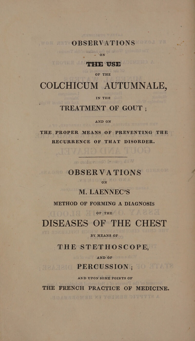 OBSERVATIONS THE USE OF THE COLCHICUM AUTUMNALE, IN THE TREATMENT OF GOUT ; AND ON THE PROPER MEANS OF PREVENTING THE RECURRENCE OF THAT DISORDER. OBSERVATIONS M. LAENNEC’S METHOD OF FORMING A DIAGNOSIS OF THE DISEASES OF THE CHEST BY MEANS OF THE STETHOSCOPE, AND OF PERCUSSION ; THE FRENCH PRACTICE OF MEDICINE.