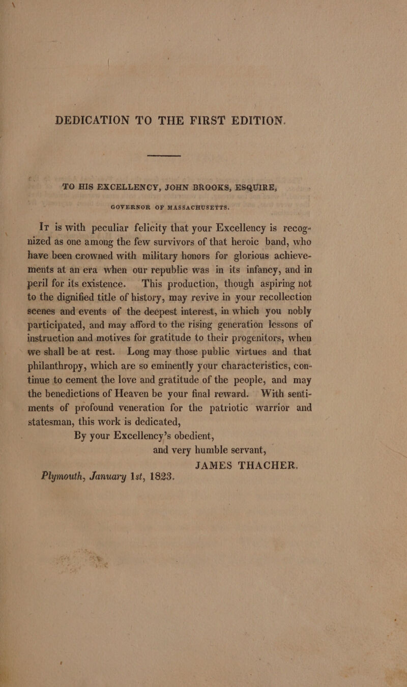 DEDICATION TO THE FIRST EDITION. TO HIS EXCELLENCY, JOHN BROOKS, ESQUIRE, GOVERNOR OF MASSACHUSETTS. Ir is with peculiar felicity that your Excellency is recog- nized as one among the few survivors of that heroic band, who have been crowned with military honors for glorious achieve- ments at an era when our republic was in its infancy, and in peril for its existence. This production, though aspiring not to the dignified title of history, may revive in your recollection scenes and events of the deepest interest, in which you nobly participated, and may afford to the rising generation lessons of instruction and motives for gratitude to their progenitors, when » we shall be at rest. Long may those public virtues and that philanthropy, which are so eminently your characteristics, con- tinue to cement the love and gratitude of the people, and may the benedictions of Heaven be your final reward. With senti- ments of profound veneration for the patriotic warrior and statesman, this work is dedicated, By your Exxcellency’s obedient, and very humble servant, — JAMES THACHER. Plymouth, January 1st, 1823.