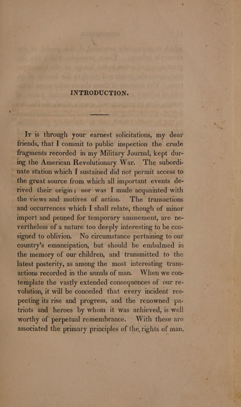 INTRODUCTION. Iv is through your earnest solicitations, my dear friends, that I commit to public inspection the crude fragments recorded in my Military Journal, kept dur- ing the American Revolutionary War. The subordi- nate station which I sustained did not permit access to the great source from which all important events de- rived their origin; nor was I made acquainted with the views and motives of action. The transactions and occurrences which I shall relate, though of minor import and penned for temporary amusement, are ne- vertheless of a nature too deeply interesting to be con- signed to oblivion. No circumstance pertaining to our country’s emancipation, but should be embalmed m the memory of our children, and transmitted to the latest posterity, as among the most interesting trans- actions recorded in the annals of man. When we con- template the vastly extended consequences of our re- yolution, it will be conceded that every incident res- pecting its rise and progress, and the renowned pa- triots and heroes by whom it was achieved, is well worthy of perpetual remembrance. With these are associated the primary principles of the, rights of man,