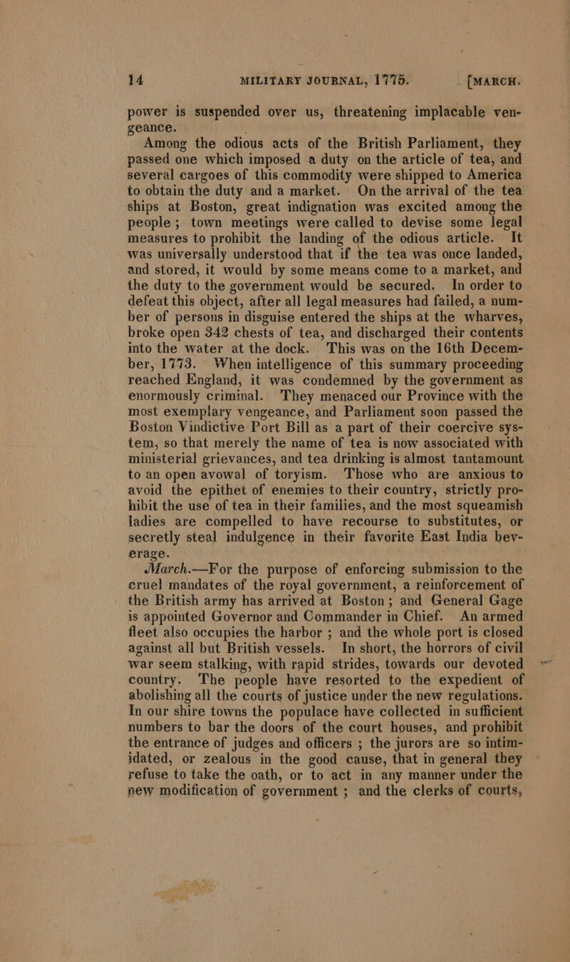 power is suspended over us, threatening implacable ven- geance. Among the odious acts of the British Parliament, they passed one which imposed a duty on the article of tea, and several cargoes of this commodity were shipped to America to obtain the duty anda market. On the arrival of the tea ships at Boston, great indignation was excited among the people ; town meetings were called to devise some legal measures to prohibit the landing of the odious article. It was universally understood that if the tea was once landed, and stored, it would by some means come to a market, and &gt; the duty to the government would be secured, In order to defeat this object, after all legal measures had failed, a num- ber of persons in disguise entered the ships at the wharves, broke open 342 chests of tea, and discharged their contents into the water at the dock. This was on the 16th Decem- ber, 1773. When intelligence of this summary proceeding reached England, it was condemned by the government as enormously criminal. They menaced our Province with the most exemplary vengeance, and Parliament soon passed the Boston Vindictive Port Bill as a part of their coercive sys- tem, so that merely the name of tea is now associated with ministerial grievances, and tea drinking is almost tantamount to an open avowal of toryism. Those who are anxious to avoid the epithet of enemies to their country, strictly pro- hibit the use of tea in their families, and the most squeamish ladies are compelled to have recourse to substitutes, or secretly steal indulgence in their favorite East India bev- erage. | March.—F or the purpose of enforcing submission to the cruel mandates of the royal government, a reinforcement of _ the British army has arrived at Boston; and General Gage is appointed Governor and Commander in Chief. An armed fleet also occupies the harbor ; and the whole port is closed against all but British vessels. In short, the horrors of civil war seem stalking, with rapid strides, towards our devoted country. The people have resorted to the expedient of abolishing all the courts of justice under the new regulations. In our shire towns the populace have collected in sufficient numbers to bar the doors of the court houses, and prohibit the entrance of judges and officers ; the jurors are so intim- idated, or zealous in the good cause, that in general they refuse to take the oath, or to act in any mamer under the new modification of government ; and the clerks of courts,