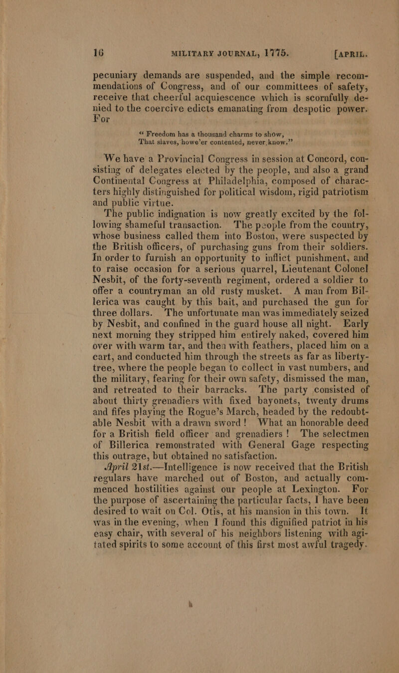 pecuniary demands are suspended, and the simple recom- mendations of Congress, and of our committees of safety, receive that cheerful acquiescence which is scornfully de- nied to the coercive edicts emanating from despotic power. For . ~ “ Freedom has a thousand charms to show, That slaves, howe’er contented, never, know.” We have a Provincial Congress in session at Concord, con- sisting of delegates elected by the people, and also a grand Continental Congress at Philadelphia, composed of charac- — ters highly distinguished for political wisdom, rigid patriotism and public virtue. 3 The public indignation is now greatly excited by the fol- lowing shameful transaction. The people from the country, whose business called them into Boston, were suspected by the British officers, of purchasing guns from their soldiers. In order to furnish an opportunity to inflict punishment, and to raise occasion for a serious quarrel, Lieutenant Colonel Nesbit, of the forty-seventh regiment, ordered a soldier to offer a countryman an old rusty musket. A man from Bil- lerica was caught by this bait, and purchased the gun for three dollars. The unfortunate man was immediately seized by Nesbit, and confined in the guard house all night. Early next morning they stripped him entirely naked, covered him over with warm tar, and thea with feathers, placed him on a cart, and conducted him through the streets as far as liberty- tree, where the people began to collect in vast numbers, and the military, fearing for their own safety, dismissed the man, and retreated to their barracks. ‘The party consisted of about thirty grenadiers with fixed bayonets, twenty drums and fifes playing the Rogue’s March, headed by the redoubt- able Nesbit with adrawn sword! What an honorable deed for a British field officer and grenadiers! The selectmen of Billerica remonstrated with General Gage respecting this outrage, but obtained no satisfaction. April 21st.—Intelligence is now received that the British regulars have marched out of Boston, and actually com- menced hostilities against our people at Lexington. For the purpose of ascertaining the particular facts, I have been desired to wait on Col. Otis, at his mansion in this town. It was in the evening, when I found this dignified patriot in his easy chair, with several of his neighbors listening with agi- tated spirits to some account of this first most awful tragedy.