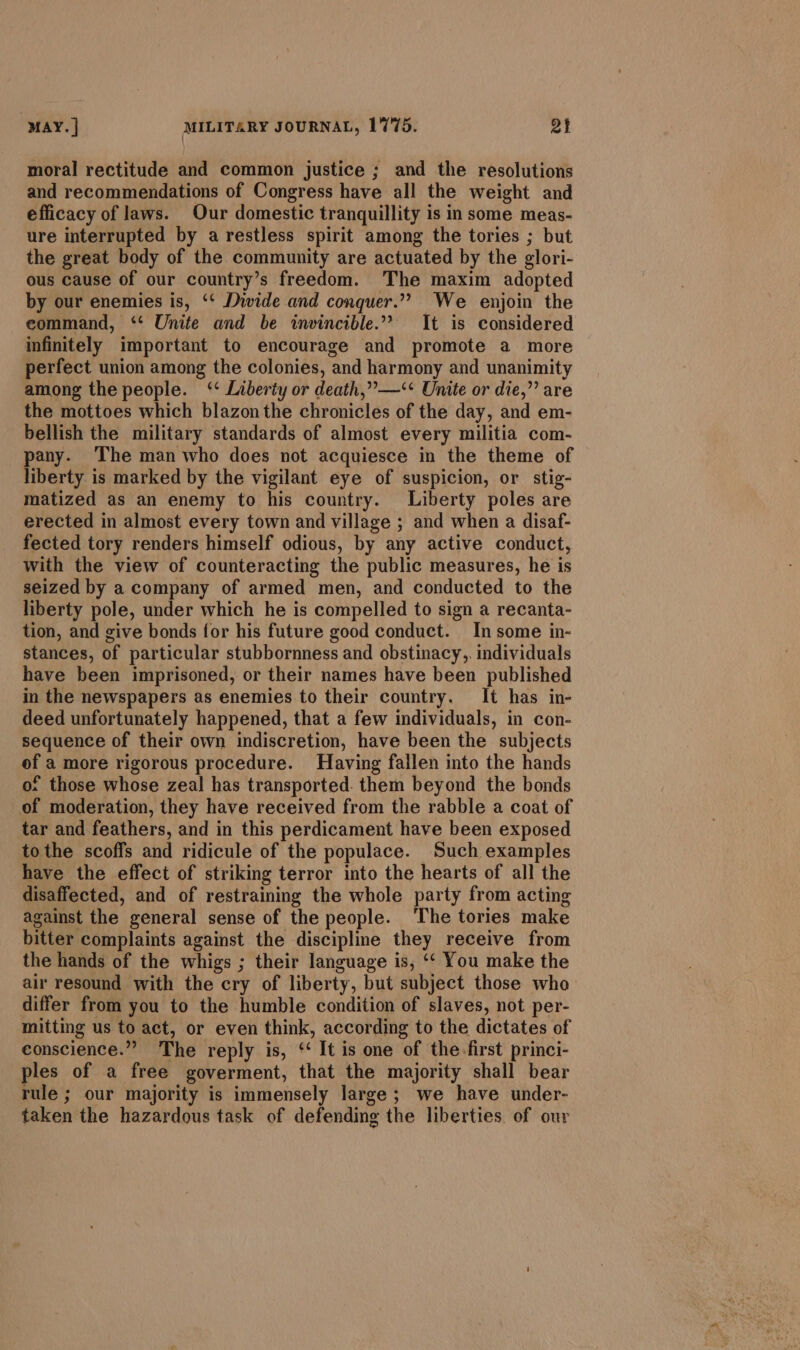 moral rectitude and common justice ; and the resolutions and recommendations of Congress have all the weight and efficacy of laws. Our domestic tranquillity is in some meas- ure interrupted by a restless spirit among the tories ; but the great body of the community are actuated by the glori- ous cause of our country’s freedom. The maxim adopted by our enemies is, ‘‘ Divide and conquer.”” We enjoin the command, ‘* Unite and be wwvincible.”” It is considered infinitely important to encourage and promote a more perfect union among the colonies, and harmony and unanimity among the people. ‘‘ Liberty or death,”—‘* Unite or die,” are the mottoes which blazon the chronicles of the day, and em- bellish the military standards of almost every militia com- pany. The man who does not acquiesce in the theme of liberty is marked by the vigilant eye of suspicion, or stig- matized as an enemy to his country. Liberty poles are erected in almost every town and village ; and when a disaf- fected tory renders himself odious, by any active conduct, with the view of counteracting the public measures, he is seized by a company of armed men, and conducted to the liberty pole, under which he is compelled to sign a recanta- tion, and give bonds for his future good conduct. In some in- stances, of particular stubbornness and obstinacy,. individuals have been imprisoned, or their names have been published in the newspapers as enemies to their country. It has in- deed unfortunately happened, that a few individuals, in con- sequence of their own indiscretion, have been the subjects of a more rigorous procedure. Having fallen into the hands o: those whose zeal has transported. them beyond the bonds of moderation, they have received from the rabble a coat of tar and feathers, and in this perdicament have been exposed tothe scoffs and ridicule of the populace. Such examples have the effect of striking terror into the hearts of all the disaffected, and of restraining the whole party from acting against the general sense of the people. ‘The tories make bitter complaints against the discipline they receive from the hands of the whigs ; their language is, ‘‘ You make the air resound with the cry of liberty, but subject those who differ from you to the humble condition of slaves, not per- mitting us to act, or even think, according to the dictates of conscience.”” The reply is, ‘ It is one of the-first princi- ples of a free goverment, that the majority shall bear rule ; our majority is immensely large; we have under- taken the hazardous task of defending the liberties of our