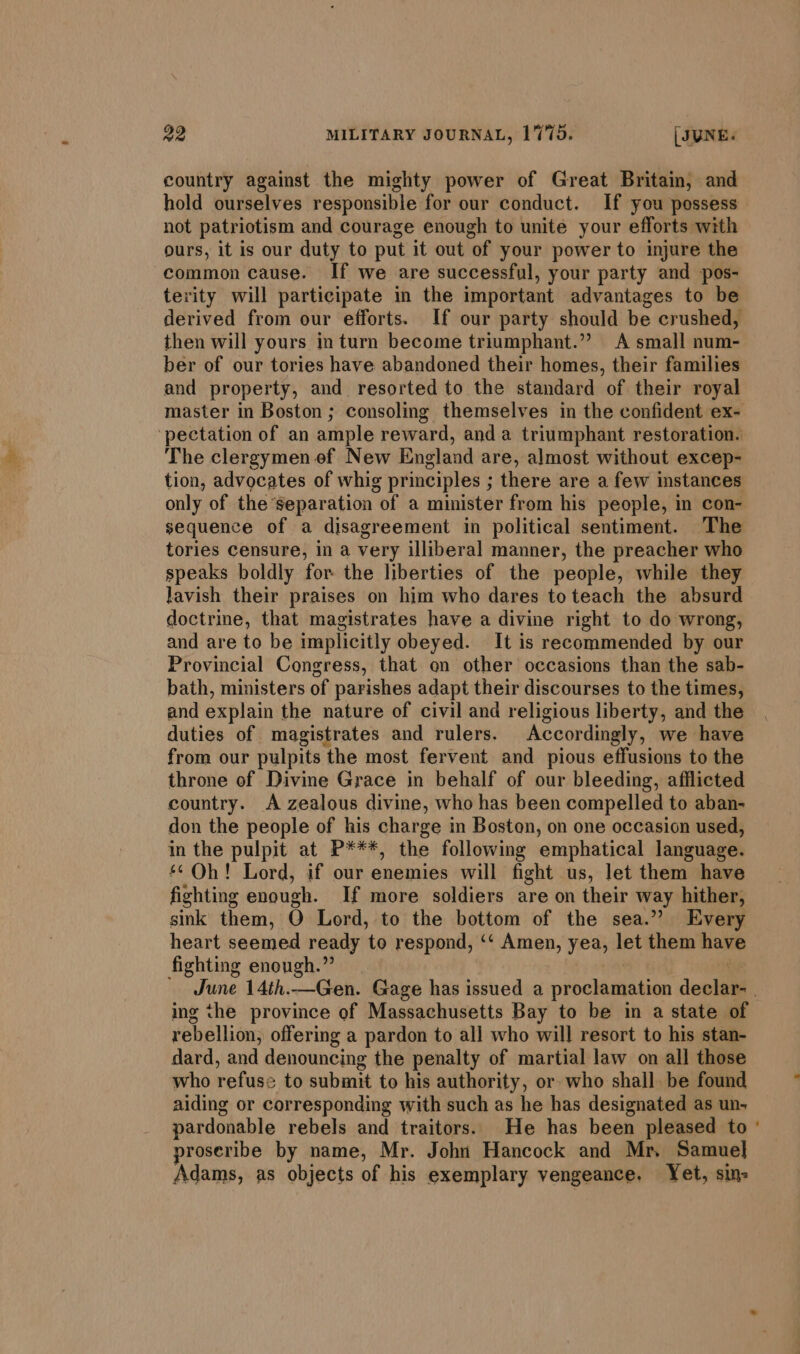 country against the mighty power of Great Britain, and hold ourselves responsible for our conduct. If you possess not patriotism and courage enough to unite your efforts with ours, it is our duty to put it out of your power to injure the common cause. If we are successful, your party and pos- terity will participate in the important advantages to be derived from our efforts. If our party should be crushed, then will yours in turn become triumphant.” A small num- ber of our tories have abandoned their homes, their families and property, and. resorted to the standard of their royal master in Boston ; consoling themselves in the confident ex- ‘pectation of an ample reward, anda triumphant restoration. The clergymen ef New England are, almost without excep- tion, advocates of whig principles ; there are a few instances only of the separation of a minister from his people, in con- sequence of a disagreement in political sentiment. The tories censure, in a very illiberal manner, the preacher who speaks boldly for the liberties of the people, while they lavish their praises on him who dares to teach the absurd doctrine, that magistrates have a divine right to do wrong, and are to be implicitly obeyed. It is recommended by our Provincial Congress, that on other occasions than the sab- bath, ministers of parishes adapt their discourses to the times, and explain the nature of civil and religious liberty, and the duties of magistrates and rulers. Accordingly, we have from our pulpits the most fervent and pious effusions to the throne of Divine Grace in behalf of our bleeding, afflicted country. A zealous divine, who has been compelled to aban- don the people of his charge in Boston, on one occasion used, in the pulpit at P***, the following emphatical language. ‘¢ Oh! Lord, if our enemies will fight us, let them have fighting enough. If more soldiers are on their way hither, sink them, 0 Lord, to the bottom of the sea.” Every heart seemed ready to respond, ‘‘ Amen, yea, let them have fighting enough. June 14th.—Gen. Gage has issued a proclamation deolsae . ing the province of Massachusetts Bay to be in a state of rebellion, offering a pardon to all who will resort to his stan- dard, and denouncing the penalty of martial law on all those who refuse = to submit to his authority, or who shall. be found aiding or corresponding with such as he has designated as un- pardonable rebels and traitors. He has been pleased to proseribe by name, Mr. John Hancock and Mr. Samuel Adams, as objects of his exemplary vengeance, Yet, sim