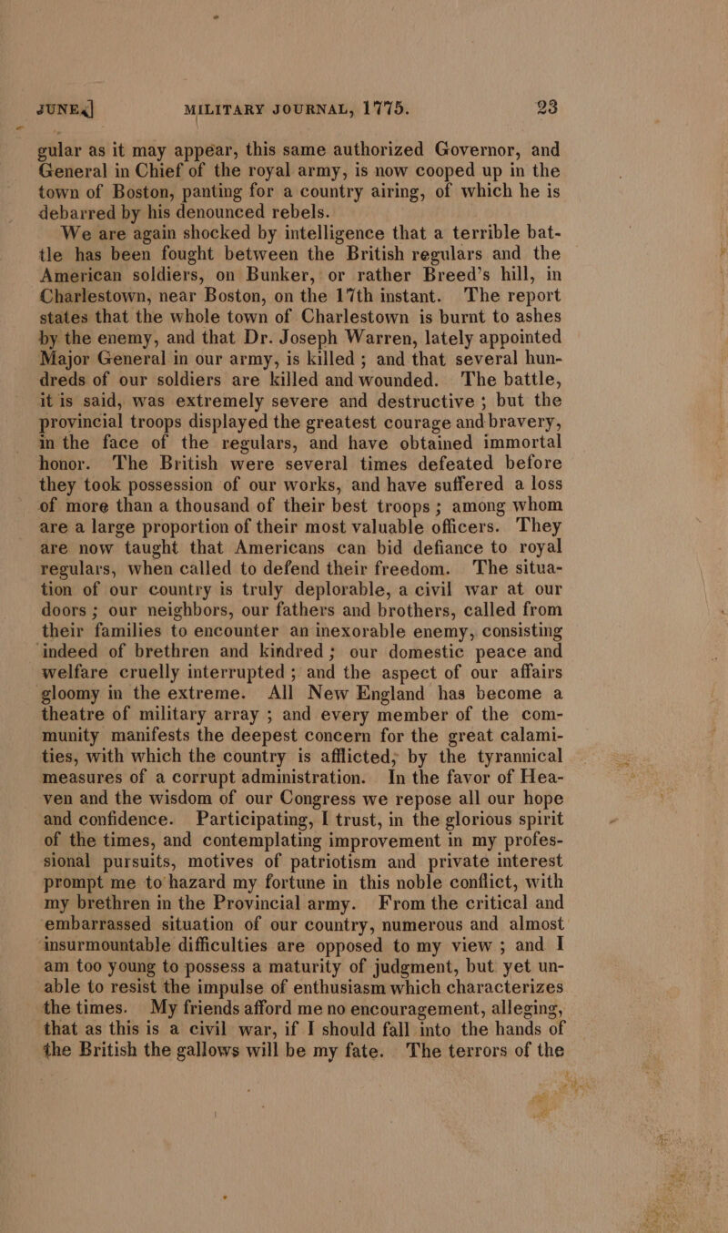 gular as it may appear, this same authorized Governor, and General in Chief of the royal army, is now cooped up in the town of Boston, panting for a country airing, of which he is debarred by his denounced rebels. We are again shocked by intelligence that a terrible bat- tle has been fought between the British regulars and the American soldiers, on Bunker, or rather Breed’s hill, in Charlestown, near Boston, on the 17th instant. The report states that the whole town of Charlestown is burnt to ashes by the enemy, and that Dr. Joseph Warren, lately appointed Major General in our army, is killed ; and that several hun- dreds of our soldiers are killed and wounded. The battle, it is said, was extremely severe and destructive ; but the provincial troops displayed the greatest courage and bravery, in the face of the regulars, and have obtained immortal honor. The British were several times defeated before they took possession of our works, and have suffered a loss of more than a thousand of their best troops ; among whom are a large proportion of their most valuable officers. They are now taught that Americans can bid defiance to royal regulars, when called to defend their freedom. The situa- tion of our country is truly deplorable, a civil war at our doors ; our neighbors, our fathers and brothers, called from their families to encounter an inexorable enemy, consisting ‘indeed of brethren and kindred; our domestic peace and welfare cruelly interrupted ; and the aspect of our affairs gloomy in the extreme. All New England has become a theatre of military array ; and every member of the com- munity manifests the deepest concern for the great calami- ties, with which the country is afflicted; by the tyrannical measures of a corrupt administration. In the favor of Hea- ven and the wisdom of our Congress we repose all our hope and confidence. Participating, I trust, in the glorious spirit of the times, and contemplating improvement in my profes- sional pursuits, motives of patriotism and private interest prompt me to hazard my fortune in this noble conflict, with my brethren in the Provincial army. From the critical and embarrassed situation of our country, numerous and almost ‘insurmountable difficulties are opposed to my view ; and I am too young to possess a maturity of judgment, but yet un- able to resist the impulse of enthusiasm which characterizes the times. My friends afford me no encouragement, alleging, that as this is a civil war, if I should fall into the hands of the British the gallows will be my fate. The terrors of the a