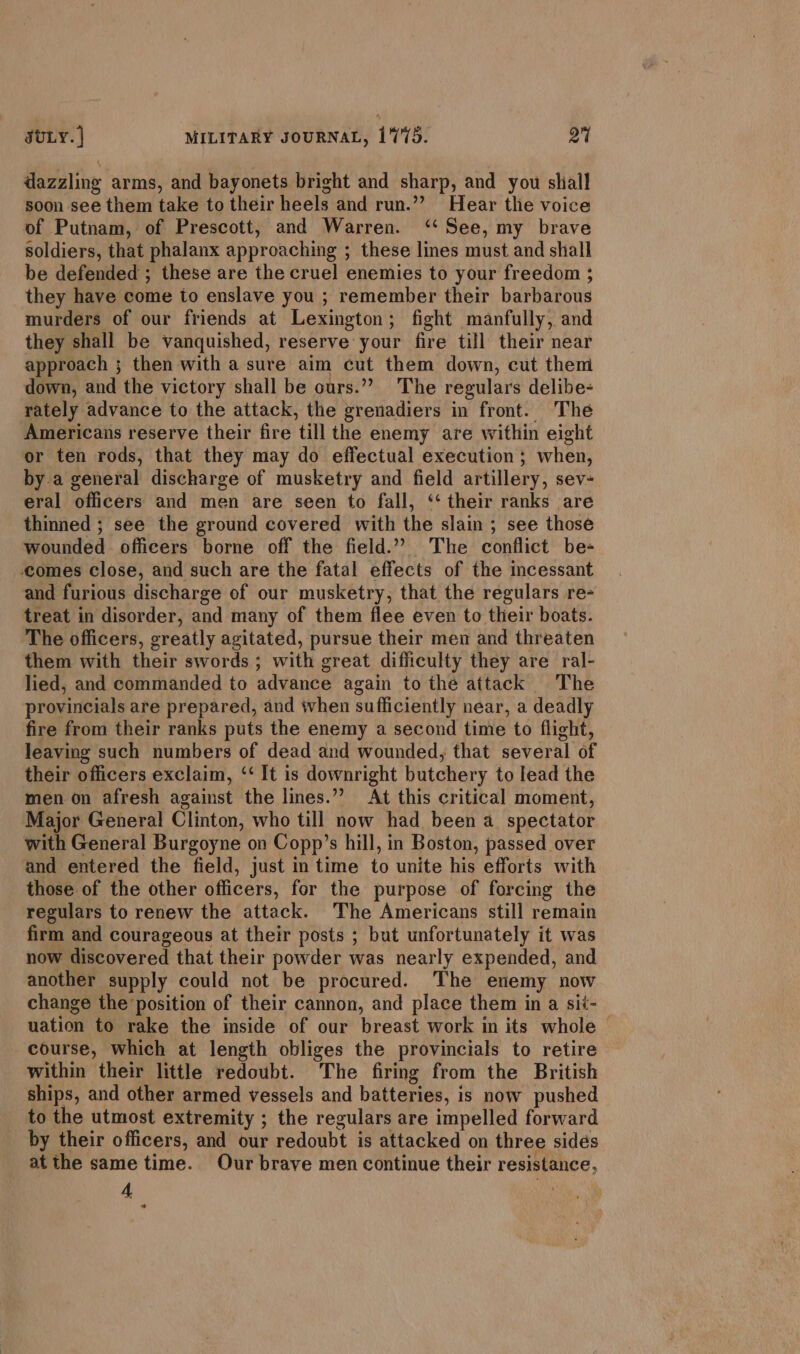 dazzling arms, and bayonets bright and sharp, and you shiall soon see them take to their heels and run.”” Hear the voice of Putnam, of Prescott, and Warren. ‘‘ See, my brave soldiers, that phalanx approaching ; these lines must and shall be defended ; these are the cruel enemies to your freedom ; they have come to enslave you ; remember their barbarous murders of our friends at Lexington; fight manfully, and they shall be vanquished, reserve your fire till their near approach ; then with a sure aim cut them down, cut them down, and the victory shall be ours.” The regulars delibe- rately advance to the attack, the grenadiers in front. The Americans reserve their fire till the enemy are within eight or ten rods, that they may do effectual execution; when, by.a general discharge of musketry and field artillery, sev- eral officers and men are seen to fall, ‘‘ their ranks are thinned ; see the ground covered with the slain ; see those wounded officers borne off the field.” The conflict be- comes close, and such are the fatal effects of the incessant and furious discharge of our musketry, that the regulars re- treat in disorder, and many of them flee even to their boats. The officers, greatly agitated, pursue their men and threaten them with their swords ; with great difficulty they are ral- lied, and commanded to advance again to the attack The provincials are prepared, and when sufficiently near, a deadly fire from their ranks puts the enemy a second time to flight, leaving such numbers of dead and wounded, that several of their officers exclaim, ‘‘ It is downright butchery to lead the men on afresh against the lines.”’ At this critical moment, Major General Clinton, who till now had been a spectator with General Burgoyne on Copp’s hill, in Boston, passed over and entered the field, just in time to unite his efforts with those of the other officers, for the purpose of forcing the regulars to renew the attack. The Americans still remain firm and courageous at their posts ; but unfortunately it was now discovered that their powder was nearly expended, and another supply could not be procured. The enemy now change the position of their cannon, and place them in a sit- uation to rake the inside of our breast work in its whole — course, which at length obliges the provincials to retire within their little redoubt. The firing from the British ships, and other armed vessels and batteries, is now pushed to the utmost extremity ; the regulars are impelled forward by their officers, and our redoubt is attacked on three sidés atthe same time. Our brave men continue their resistance, 4 ‘ *