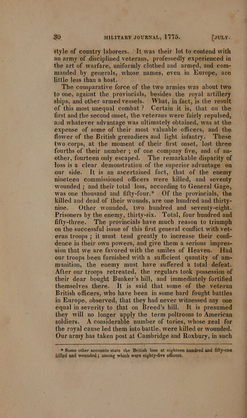 style of country laborers. It was their lot to contend with an army of disciplined veterans, professedly experienced in the art of warfare, uniformly clothed and armed, and com- manded by generals, whose names, even in Europe, are little less than a host. The comparative force of the two armies was about two to one, against the provincials, besides the royal artillery ships, and other armed vessels. What, in fact, is the result of this most unequal combat ? Certain it is, that on the first and the second onset, the veterans were fairly repulsed, and whatever advantage was ultimately obtained, was at the expense of some of their most valuable officers, and the flower of the British grenadiers and light infantry. These two corps, at the moment of their first onset, lost three fourths of their number ; of one company fives and of an- other, fourteen only escaped. The remarkable disparity of loss is a clear demonstration of the superior advantage on our side. It is an ascertained fact, that of the enemy nineteen commissioned officers were killed, and seventy wounded ; and their total loss, according to General Gage, was one thousand and fifty-four.* Of the provincials, the killed and dead of their wounds, are one hundred and thirty- nine. Other wounded, two hundred and seventy-eight. Prisoners by the enemy, ‘thirty-six. Total, four hundred and fifty-three. The provincials have much reason to triumph on the successful issue of this first general conflict with vet- eran troops ; it must tend greatly to increase their confi- dence in their own powers, and give them a serious impres- sion that we are favored with the smiles of Heaven. Had our troops been furnished with a sufficient quantity of am- munition, the enemy must have suffered a total defeat. After our troops retreated, the regulars took possession of their dear bought Bunker’s hill, and immediately fortified themselves there. It is said that some of the veteran British officers, who have been in some hard fought battles in Europe, observed, that they had never witnessed any one equal in severity to that on Breed’s hill. It is presumed they will no longer apply the term poltroons to American soldiers. A considerable number of tories, whose zeal for the royal cause led them into battle, were killed or wounded. Our army has taken post at Cambridge and Roxbury, in such * Some other accounts state the British loss at eighteen hundred and fifty-one. killed and wounded; among which were eighty-five officers, SS ee