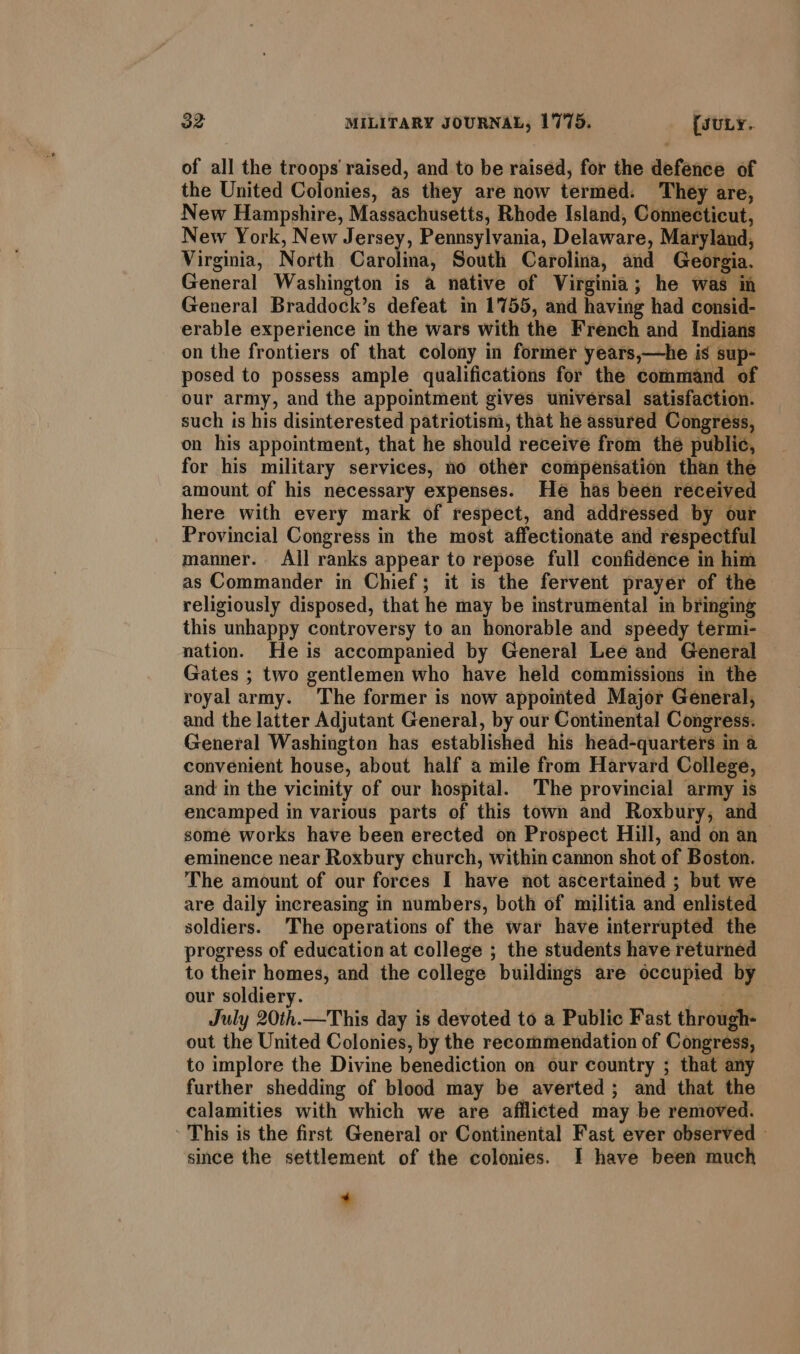 of all the troops raised, and to be raised, for the defence of the United Colonies, as they are now termed. They are, New Hampshire, Massachusetts, Rhode Island, Connecticut, New York, New Jersey, Pennsylvania, Delaware, Maryland, Virginia, North Garoliiads South Carolina, and Georgia. General Washington is a native of Virginia; he was in General Braddock’s defeat in 1755, and having had consid- erable experience in the wars with the French and Indians on the frontiers of that colony in former years,—he is sup- posed to possess ample qualifications for the command of our army, and the appointment gives universal satisfaction. such is his disinterested patriotism, that he assured Congress, on his appointment, that he should receive from thé public, for his military services, no other compensation than the amount of his necessary expenses. He has been received here with every mark of respect, and addressed by our Provincial Congress in the most affectionate and respectful manner. Aj] ranks appear to repose full confidence in him as Commander in Chief; it is the fervent prayer of the religiously disposed, that he may be instrumental in bringing this unhappy controversy to an honorable and speedy termi- nation. He is accompanied by General Lee and General Gates ; two gentlemen who have held commissions in the royal army. The former is now appomted Major General, and the latter Adjutant General, by our Continental Congress. General Washington has established his head-quarters in a convenient house, about half a mile from Harvard College, and in the vicinity of our hospital. The provincial army is encamped in various parts of this town and Roxbury, and some works have been erected on Prospect Hill, and on an eminence near Roxbury church, within cannon shot of Boston. The amount of our forces I have not ascertained ; but we are daily increasing in numbers, both of militia and enlisted soldiers. The operations of the war have interrupted the progress of education at college ; the students have returned to their homes, and the college buildings are occupied by our soldiery. : | July 20th.—This day is devoted to a Public Fast through- out the United Colonies, by the recommendation of Congress, to implore the Divine benediction on our country ; that any further shedding of blood may be averted; and that the calamities with which we are afflicted may be removed. ' This is the first General or Continental Fast ever observed - since the settlement of the colonies. I have been much +