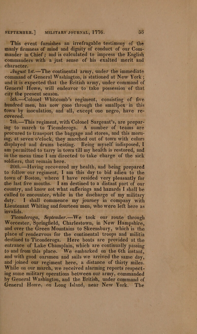 - This event furnishes an irrefragable testimony of the -manly firmness of mind and dignity of conduct of our Com- mander in Chief ; and is calculated to impress the English commanders with a just sense of his exalted merit and character. | August 1st.—The continental army, under the immediate command of General Washington, is stationed at New York ; and it is expected that the British army, under command of General Howe, will endeavor to take possession of that city the present season. . 5th.—Colonel Whitcomb’s regiment, consisting of five hundred men, has now gone through the smallpox’in this town by inoculation, and all, except one negro, have re- covered. - 4th.—This regiment, with Colonel Sargeant’s, are prepar- ing to march to Ticonderoga. A number of teams are procured to transport the baggage and stores, and this morn- ing, at seven o’clock, they marched out of town with colors displayed and drums beating. Being myself indisposed, I am permitted to tarry in town till my health is restored, and in the mean time I am directed to take charge of the sick soldiers, that remain here, | 20th.—Having recovered my health, and being prepared to follow our regiment, I am this day to bid adieu to the town of Boston, where I have resided very pleasantly for the last five months. I am destined to a distant part of our country, and know not what sufferings and hazards I shall be called to encounter, while in the discharge of my military duty. I shall commence my journey in company with Lieutenant Whiting and fourteen men, who were left here as invalids. | Ticonderoga, September.—We took our route through Worcester, Springfield, Charlestown, in New Hampshire, and over the Green Mountains to Skeensbury, which is the place of rendezvous for the continental troops and militia destined to Ticonderoga. Here boats are provided at the entrance of Lake Champlain, which are continually passing to and from this place. We embarked on the 6th instant, and with good oarsmen and sails we arrived the same day, and joined our regiment here, a distance of thirty miles. While on our march, we received alarming reports respect- ing some military operations between our army, commanded by General Washington, and the British, under command of General Howe, on Long Island, near New York. The