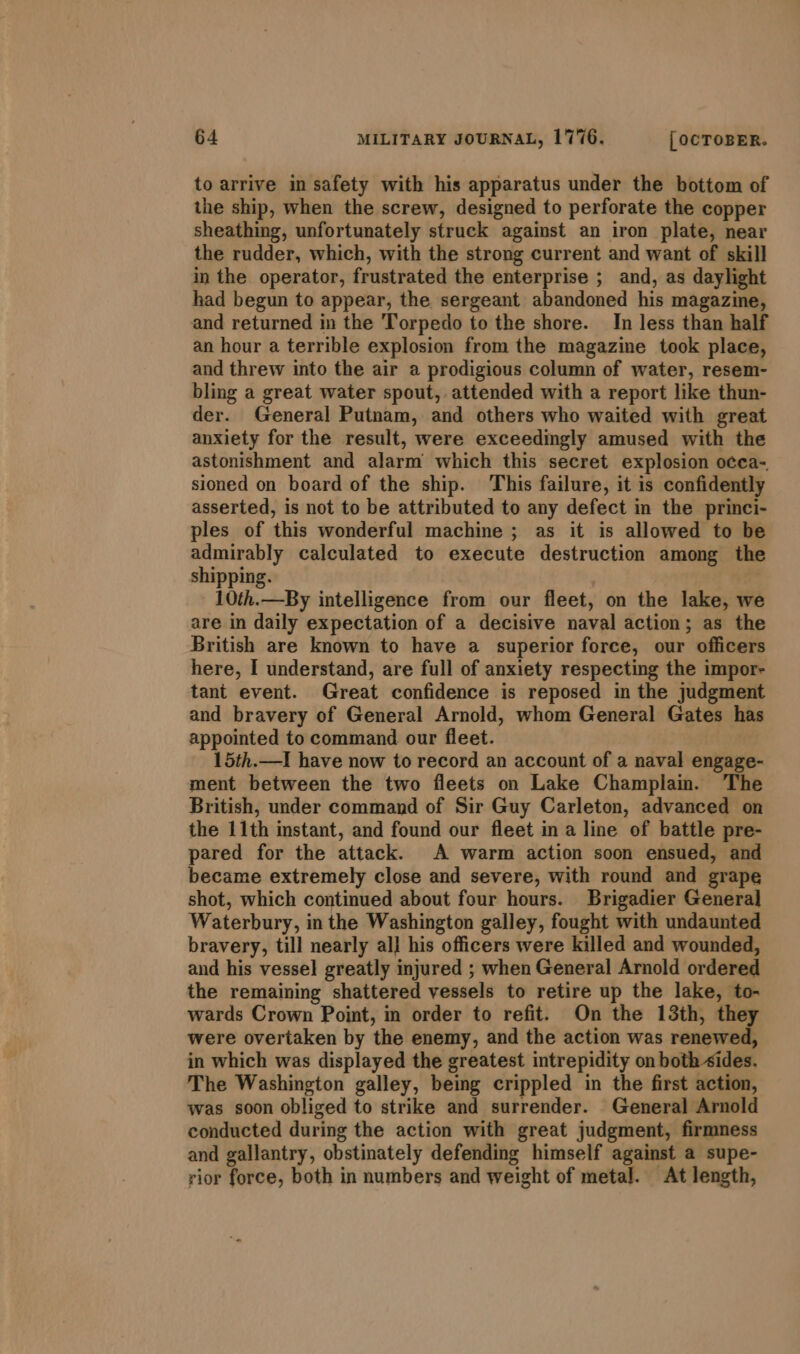 to arrive in safety with his apparatus under the bottom of the ship, when the screw, designed to perforate the copper sheathing, unfortunately struck against an iron plate, near the rudder, which, with the strong current and want of skill in the operator, frustrated the enterprise ; and, as daylight had begun to appear, the sergeant abandoned his magazine, and returned in the Torpedo to the shore. In less than half an hour a terrible explosion from the magazine took place, and threw into the air a prodigious column of water, resem- bling a great water spout, attended with a report like thun- der. General Putnam, and others who waited with great anxiety for the result, were exceedingly amused with the astonishment and alarm which this secret explosion occa- sioned on board of the ship. This failure, it is confidently asserted, is not to be attributed to any defect in the princi- ples of this wonderful machine ; as it is allowed to be admirably calculated to execute destruction among the shipping. 10th.—By intelligence from our fleet, on the lake, we are in daily expectation of a decisive naval action; as the British are known to have a superior force, our officers here, I understand, are full of anxiety respecting the impor- tant event. Great confidence is reposed in the judgment and bravery of General Arnold, whom General Gates has appointed to command our fleet. 15th.—I have now to record an account of a naval engage- ment between the two fleets on Lake Champlain. The British, under command of Sir Guy Carleton, advanced on the 11th instant, and found our fleet in a line of battle pre- pared for the attack. A warm action soon ensued, and became extremely close and severe, with round and grape shot, which continued about four hours. Brigadier General Waterbury, in the Washington galley, fought with undaunted bravery, till nearly al] his officers were killed and wounded, and his vessel greatly injured ; when General Arnold ordered the remaining shattered vessels to retire up the lake, to- wards Crown Point, in order to refit. On the 13th, they were overtaken by the enemy, and the action was renewed, in which was displayed the greatest intrepidity on both sides. The Washington galley, being crippled in the first action, was soon obliged to strike and surrender. General Arnold conducted during the action with great judgment, firmness and gallantry, obstinately defending himself against a supe- rior force, both in numbers and weight of meta]. At length,