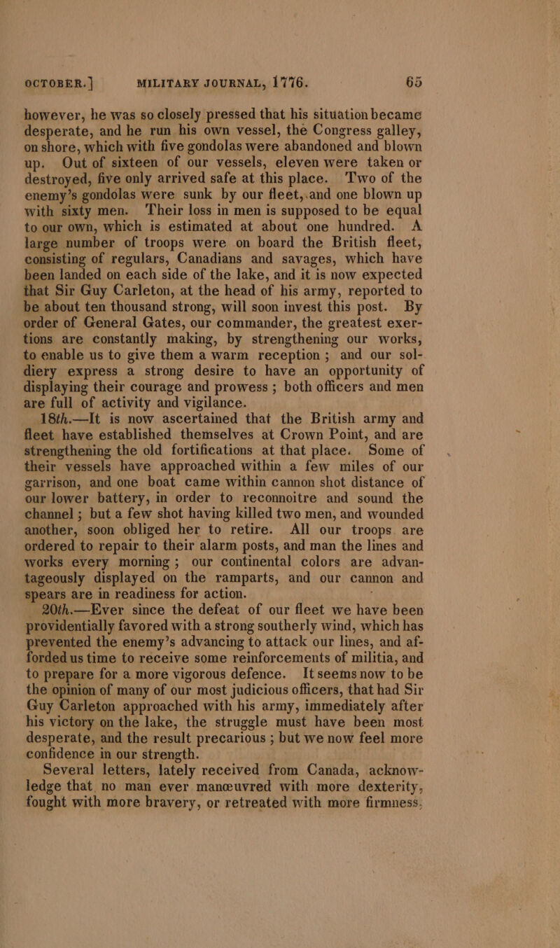 however, he was so closely pressed that his situation became desperate, and he run his own vessel, the Congress galley, on shore, which with five gondolas were abandoned and blown up. Out of sixteen of our vessels, eleven were taken or destroyed, five only arrived safe at this place. ‘Two of the enemy’s gondolas were sunk by our fleet,.and one blown up with sixty men. ‘Their loss in men is supposed to be equal to our own, which is estimated at about one hundred. A large number of troops were on board the British fleet, consisting of regulars, Canadians and savages, which have been landed on each side of the lake, and it is now expected that Sir Guy Carleton, at the head of his army, reported to be about ten thousand strong, will soon invest this post. By order of General Gates, our commander, the greatest exer- tions are constantly making, by strengthening our works, to enable us to give them a warm reception ; and our sol- diery express a strong desire to have an opportunity of displaying their courage and prowess ; both officers and men are full of activity and vigilance. 18th.—It is now ascertained that the British army and fleet have established themselves at Crown Point, and are strengthening the old fortifications at that place. Some of their vessels have approached within a few miles of our garrison, and one boat came within cannon shot distance of our lower battery, in order to reconnoitre and sound the channel ; but a few shot having killed two men, and wounded another, soon obliged her to retire. All our troops are ordered to repair to their alarm posts, and man the lines and works every morning; our continental colors are advan- tageously displayed on the ramparts, and our cannon and spears are in readiness for action. - 20th.—Ever since the defeat of our fleet we have been providentially favored with a strong southerly wind, which has prevented the enemy’s advancing to attack our lines, and af- forded us time to receive some reinforcements of militia, and to prepare for a more vigorous defence. It seems now to be the opinion of many of our most judicious officers, that had Sir Guy Carleton approached with his army, immediately after his victory on the lake, the struggle must have been most desperate, and the result precarious ; but we now feel more confidence in our strength. Several letters, lately received from Canada, acknow- ledge that no man ever manceeuvred with more dexterity, fought with more bravery, or retreated with more firmness,