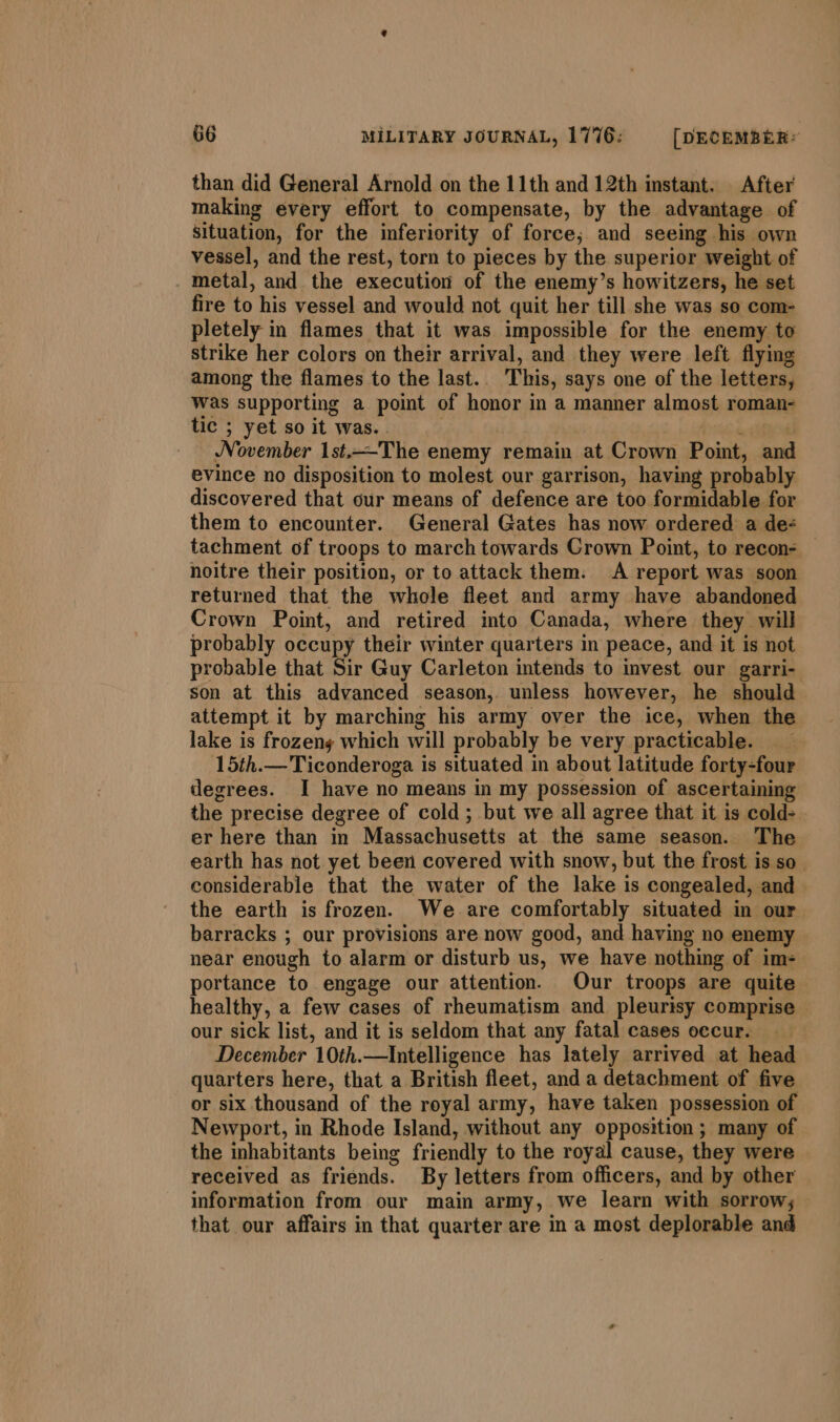 than did General Arnold on the 11th and 12th instant. After making every effort to compensate, by the advantage of situation, for the inferiority of force; and seeing his own vessel, and the rest, torn to pieces by the superior weight of metal, and the execution of the enemy’s howitzers, he set fire to his vessel and would not quit her till she was so com- pletely in flames that it was impossible for the enemy to strike her colors on their arrival, and they were left flying among the flames to the last.. This, says one of the letters, Was supporting a point of honor in a manner almost roman- tic ; yet so it was. . Ail; a AES November 1st,-—The enemy remain at Crown Point, and evince no disposition to molest our garrison, having probably discovered that our means of defence are too formidable for them to encounter. General Gates has now ordered a de tachment of troops to march towards Crown Point, to recon- — noitre their position, or to attack them: A report was soon returned that the whole fleet and army have abandoned Crown Point, and retired into Canada, where they will probably occupy their winter quarters in peace, and it is not probable that Sir Guy Carleton intends to invest our garri- son at this advanced season, unless however, he should attempt it by marching his army over the ice, when the lake is frozeny which will probably be very practicable. _ 15th.— Ticonderoga is situated in about latitude forty-four degrees. I have no means in my possession of ascertaining the precise degree of cold; but we all agree that it is cold- er here than in Massachusetts at the same season. The earth has not yet been covered with snow, but the frost is so considerable that the water of the lake is congealed, and the earth is frozen. We are comfortably situated in our barracks ; our provisions are now good, and having no enemy near enough to alarm or disturb us, we have nothing of im- portance to engage our attention. Our troops are quite healthy, a few cases of rheumatism and pleurisy comprise our sick list, and it is seldom that any fatal cases occur. December 10th.—Intelligence has lately arrived at head quarters here, that a British fleet, and a detachment of five or six thousand of the royal army, have taken possession of Newport, in Rhode Island, without any opposition ; many of the inhabitants being friendly to the royal cause, they were received as friends. By letters from officers, and by other information from our main army, we learn with sorrow; that our affairs in that quarter are in a most deplorable and