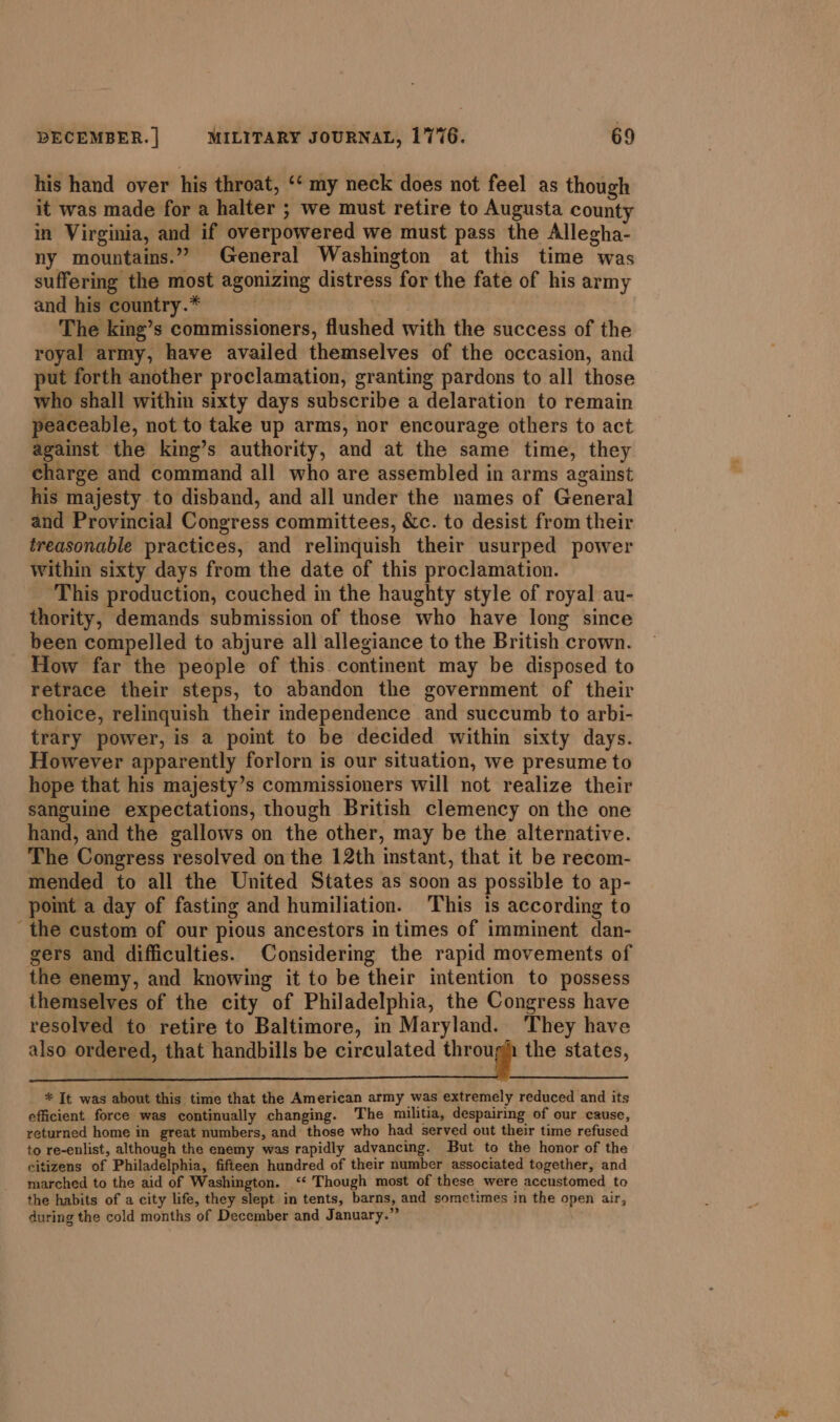 his hand over his throat, ‘‘ my neck does not feel as though it was made for a halter ; we must retire to Augusta county in Virginia, and if overpowered we must pass the Allegha- ny mountains.” General Washington at this time was suffering the most agonizing distress for the fate of his army and his country.* | | The king’s commissioners, flushed with the success of the royal army, have availed themselves of the occasion, and put forth another proclamation, granting pardons to all those who shall within sixty days subscribe a delaration to remain peaceable, not to take up arms, nor encourage others to act against the king’s authority, and at the same time, they charge and command all who are assembled in arms against his majesty to disband, and all under the names of General and Provincial Congress committees, &amp;c. to desist from their treasonable practices, and relinquish their usurped power Within sixty days from the date of this proclamation. ‘This production, couched in the haughty style of royal au- thority, demands submission of those who have long since been compelled to abjure all allegiance to the British crown. How far the people of this continent may be disposed to retrace their steps, to abandon the government of their choice, relinquish their independence and succumb to arbi- trary power, is a point to be decided within sixty days. However apparently forlorn is our situation, we presume to hope that his majesty’s commissioners will not realize their sanguine expectations, though British clemency on the one hand, and the gallows on the other, may be the alternative. The Congress resolved on the 12th instant, that it be recom- mended to all the United States as soon as possible to ap- point a day of fasting and humiliation. This is according to - the custom of our pious ancestors in times of imminent dan- gers and difficulties. Considering the rapid movements of the enemy, and knowing it to be their intention to possess themselves of the city of Philadelphia, the Congress have resolved to retire to Baltimore, in Maryland. They have also ordered, that handbills be circulated through the states, * It was about this time that the American army was extremely reduced and its efficient force was continually changing. The militia, despairing of our cause, returned home in great numbers, and those who had served out their time refused to re-enlist, although the enemy was rapidly advancing. But to the honor of the citizens of Philadelphia, fifteen hundred of their number associated together, and marched to the aid of Washington. ‘* Though most of these were accustomed to the habits of a city life, they slept in tents, barns, and sometimes in the open air, during the cold months of December and January.”