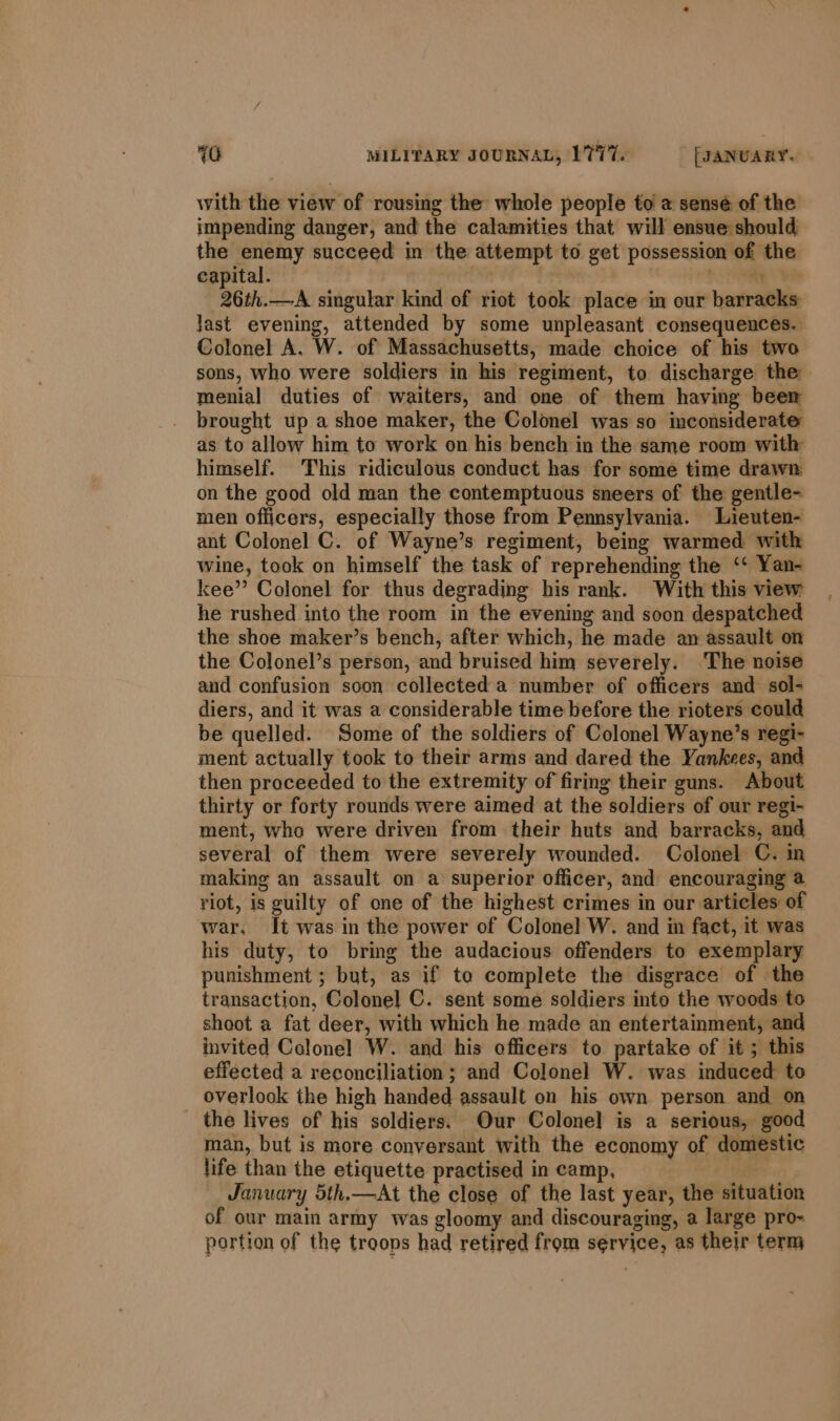 with the view of rousing the whole people to a sensé of the impending danger, and the calamities that will ensue should the enemy succeed in the attempt to get possession of the capital. | : | to RR 26th.—A singular kind of riot took place in our barracks Jast evening, attended by some unpleasant consequences. Colonel A. W. of Massachusetts, made choice of his two sons, who were soldiers in his regiment, to discharge the menial duties of waiters, and one of them having beer brought up a shoe maker, the Colonel was so inconsiderate as to allow him to work on his bench in the same room with himself. This ridiculous conduct has for some time drawn on the good old man the contemptuous sneers of the gentle- men officers, especially those from Pennsylvania. Lieuten- ant Colonel C. of Wayne’s regiment, being warmed with wine, took on himself the task of reprehending the ‘* Yan- kee’? Colonel for thus degrading his rank. With this view he rushed into the room in the evening and soon despatched the shoe maker’s bench, after which, he made an assault on the Colonel’s person, and bruised him severely. ‘The noise and confusion soon collected a number of officers and sol- diers, and it was a considerable time before the rioters could be quelled. Some of the soldiers of Colonel Wayne’s regi- ment actually took to their arms and dared the Yankees, and then proceeded to the extremity of firing their guns. About thirty or forty rounds were aimed at the soldiers of our regi- ment, who were driven from their huts and barracks, and several of them were severely wounded. Colonel ©. in making an assault on a’ superior officer, and encouraging @ riot, is guilty of one of the highest crimes in our articles of war. It was in the power of Colonel W. and im fact, it was his duty, to bring the audacious offenders to exemplary punishment ; but, as if to complete the disgrace of the transaction, Colonel C. sent some soldiers into the woods to shoot a fat deer, with which he made an entertainment, and invited Colonel W. and his officers to partake of it ; this effected a reconciliation; and Colonel W. was induced to overlook the high handed assault on his own person and on the lives of his soldiers. Our Colonel is a serious, good man, but is more conversant with the economy of domestic life than the etiquette practised in camp, | January 5th.—At the close of the last year, the situation of our main army was gloomy and discouraging, a large pro- portion of the troops had retired from service, as their term