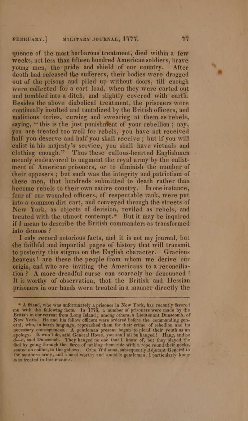 quence of the most barbarous treatment, died within a few weeks, not less than fifteen hundred American soldiers, brave young men, the pride and shield of our country. After death had released the sufferers, their bodies were dragged out of the prisons and piled up without doors, till enough were collected for a cart load, when they were carted out and tumbled into a ditch, and slightly covered with earth. Besides the above diabolical treatment, the prisoners were continually insulted and tantalized by the British officers, and malicious tories, cursing and swearing at them as rebels, saying, ‘‘this is the just punishnfent of your rebellion ; nay, you are treated too well for rebels, you have not received half you deserve and half you shall receive ; but if you will enlist in his majesty’s service, you shall have victuals and clothing enough.”’ Thus these callous-hearted Englishmen meanly endeavored to augment the royal army by the enlist- ment of American prisoners, or to diminish the number of their opposers ; but such was the integrity and patriotism of these men, that hundreds submitted to death rather than become rebels to their own native country. In one instance, four of our wounded officers, of respectable rank, were put into a common dirt cart, and conveyed through the streets of New York, as objects of derision, reviled as rebels, and treated with the utmost contempt.* But it may be inquired if I mean to describe the British commanders as transformed into demons ? | I only record notorious facts, and it is not my journal, but the faithful and impartial pages of history that will transmit to posterity this stigma on the English character. Gracious heavens! are these the people from whom we derive our origin, aid who are inviting the Americans to a reconcilia- tion? A more dreadful curse can scarcely be denounced ! It is worthy of observation, that the British and Hessian prisoners in our hands were treated ina manner directly the * A friend, who was unfortunately a prisoner in New York, has recently favored me with the following facts. In 1776, a number of prisoners were made by the British in our retreat from Long Island ; among others, a Lieutenant Dunscomb, of New York. He and his fellow officers were ordered before the commanding gen- eral, who, in harsh language, reproached them for their crime of rebellion and its necessary consequences. A gentleman present began to plead their youth as an apology. It won’t do, said General Howe, you shall all be hanged! Hang, and be d—d, said Dunscomb. They hangcd no one that I know of, but they played the fool by going through the farce of making them ride with a rope round their necks, seated on coffins, to the gallows. Otho Williams, subsequently Adjutant General to the southern army, and a most worthy and amiable gentleman, I particularly know svas treated in this manner.