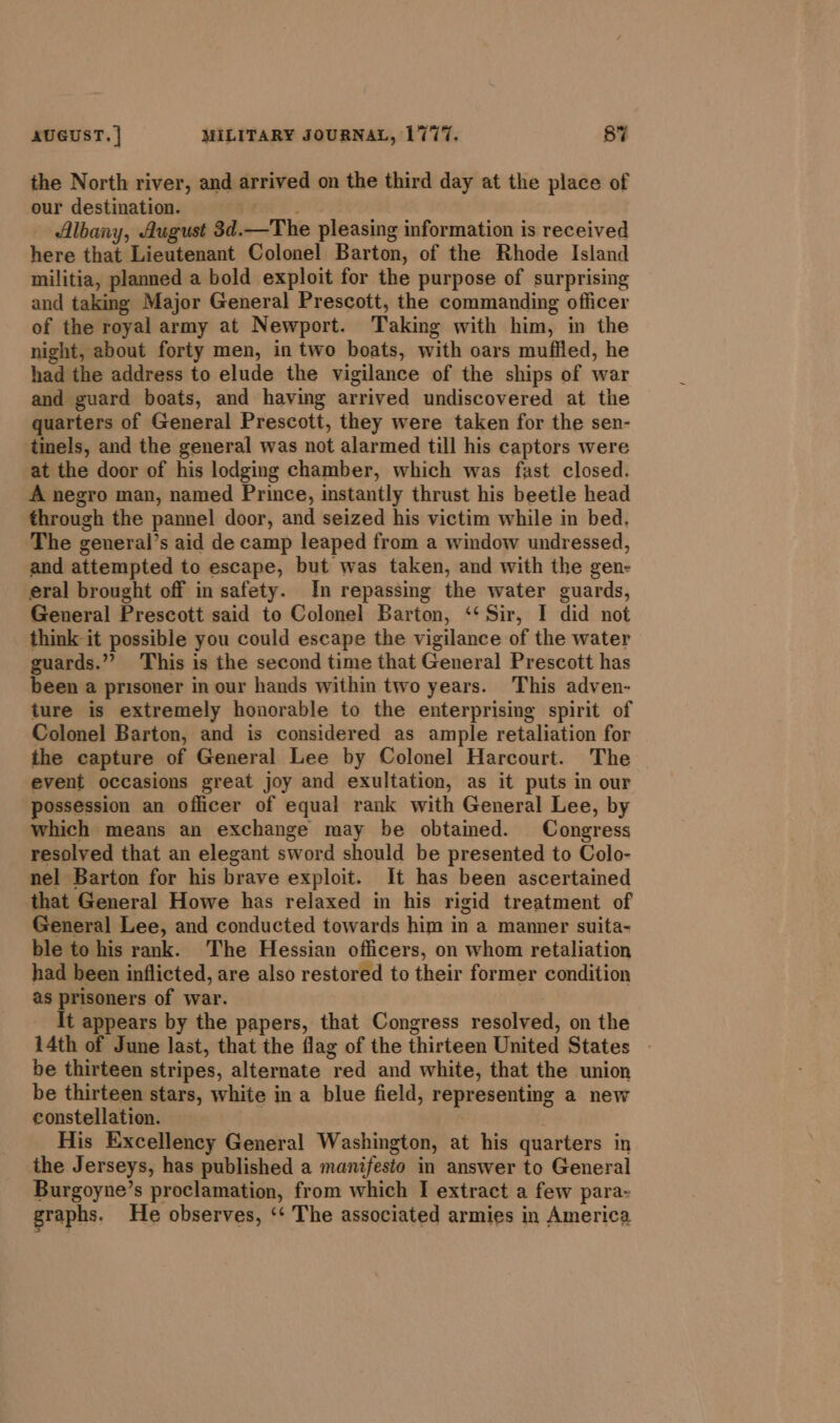 the North river, and arrived on the third day at the place of our destination. Albany, August 3d.—The pleasing information is received here that Lieutenant Colonel Barton, of the Rhode Island militia, planned a bold exploit for the purpose of surprising and taking Major General Prescott, the commanding officer of the royal army at Newport. Taking with him, in the night, about forty men, in two boats, with oars muffled, he had the address to elude the vigilance of the ships of war and guard boats, and having arrived undiscovered at the quarters of General Prescott, they were taken for the sen- tinels, and the general was not alarmed till his captors were at the door of his lodging chamber, which was fast closed. A negro man, named Prince, instantly thrust his beetle head through the pannel door, and seized his victim while in bed. The general’s aid de camp leaped from a window undressed, and attempted to escape, but was taken, and with the gen- eral brought off in safety. In repassing the water guards, General Prescott said to Colonel Barton, ‘‘ Sir, I did not think it possible you could escape the vigilance of the water guards.”? This is the second time that General Prescott has been a prisoner in our hands within two years. This adven- ture is extremely honorable to the enterprising spirit of Colonel Barton, and is considered as ample retaliation for the capture of General Lee by Colonel Harcourt. The event occasions great joy and exultation, as it puts in our possession an officer of equal rank with General Lee, by which means an exchange may be obtamed. Congress resolved that an elegant sword should be presented to Colo- nel Barton for his brave exploit. It has been ascertained that General Howe has relaxed in his rigid treatment of General Lee, and conducted towards him in a manner suita- ble to his rank. The Hessian officers, on whom retaliation had been inflicted, are also restored to their former condition as prisoners of war. It appears by the papers, that Congress resolved, on the 14th of June last, that the flag of the thirteen United States — be thirteen stripes, alternate red and white, that the union be thirteen stars, white in a blue field, representing a new constellation. His Excellency General Washington, at his quarters in the Jerseys, has published a manifesto in answer to General Burgoyne’s proclamation, from which I extract a few para- graphs. He observes, ‘¢ The associated armies in America