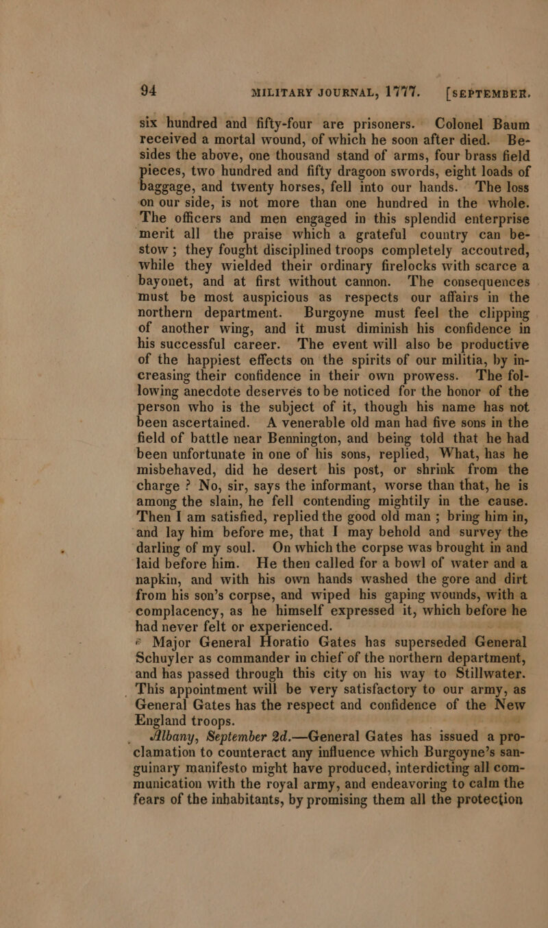 six hundred and fifty-four are prisoners. Colonel Baum received a mortal wound, of which he soon after died. Be- sides the above, one thousand stand of arms, four brass field pieces, two hundred and fifty dragoon swords, eight loads of baggage, and twenty horses, fell into our hands. The loss on our side, is not more than one hundred in the whole. The officers and men engaged in this splendid enterprise ‘merit all the praise which a grateful country can be- stow ; they fought disciplined troops completely accoutred, while they wielded their ordinary firelocks with scarce a bayonet, and at first without camon. The consequences must be most auspicious as respects our affairs in the northern department. Burgoyne must feel the clipping of another wing, and it must diminish his confidence in his successful career. The event will also be productive of the happiest effects on the spirits of our militia, by in- creasing their confidence in their own prowess. The fol- lowing anecdote deserves to be noticed for the honor of the person who is the subject of it, though his name has not been ascertained. A venerable old man had five sons in the field of battle near Bennington, and being told that he had been unfortunate in one of his sons, replied, What, has he misbehaved, did he desert his post, or shrmk from the charge ? No, sir, says the informant, worse than that, he is among the slain, he fell contending mightily in the cause. Then I am satisfied, replied the good old man ; bring him in, ‘and lay him before me, that I may behold and survey the darling of my soul. On which the corpse was brought in and aid before him. He then called for a bow! of water and a napkin, and with his own hands washed the gore and dirt from his son’s corpse, and wiped his gaping wounds, with a complacency, as he himself expressed it, which before he had never felt or experienced. oY EO * Major General Horatio Gates has superseded General Schuyler as commander in chief of the northern department, and has passed through this city on his way to Stillwater. _ This appointment will be very satisfactory to our army, as General Gates has the respect and confidence of the New England troops. . | - Albany, September 2d.—General Gates has issued a pro- clamation to counteract any influence which Burgoyne’s san- guinary manifesto might have produced, interdicting all com- munication with the royal army, and endeavoring to calm the fears of the inhabitants, by promising them all the protection