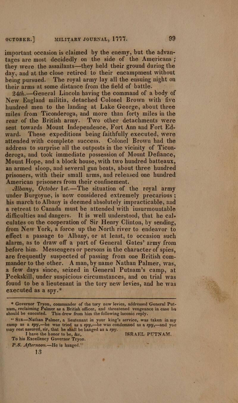 important occasion is claimed by the enemy, but the advan- tages are most decidedly on the side of the Americans ; they were the assailants—they held their ground during the day, and at the close retired to their encampment without being pursued. The royal army lay all the ensuing night on their arms at some distance from the field of battle. 24th.—General Lincoln having the command of a body of New England militia, detached Colonel Brown with five hundred men to the landing at Lake George, about three miles from Ticonderoga, and more than forty miles in the rear of the British army. Two other detachments were sent towards Mount Independence, Fort Ann and Fort Ed- ward. These expeditions being faithfully executed, were attended with complete success. Colonel Brown had the address to surprise all the outposts in the vicinity of Ticon- deroga, and took immediate possession of Mount Defiance, Mount Hope, and a block house, with two hundred batteaux, an armed sloop, and several gun boats, about three hundred prisoners, with their small arms, and released one hundred American prisoners from their confinement. Albany, October 1st.—The situation of the royal army under Burgoyne, is now considered extremely precarious ; his march to Albany is deemed absolutely impracticable, and a retreat to Canada must be attended with iusurmountable difficulties and dangers. It is well understood, that he cal, culates on the cooperation of Sir Henry Clinton, by sending, from New York, a force up the North river to endeavor to effect a passage to Albany, or at least, to occasion such alarm, as to draw off a part of General Gates’ army from before him. Messengers or persons in the character of spies, are frequently suspected of passing from one British com- mander to the other. Aman, by name Nathan Palmer, was, a few days since, seized in General Putnam’s camp, at Peekskill, under suspicious: circumstances, and on trial was found to be a lieutenant in the tory new levies, and he was executed as a spy.* * Governor Tryon, commander of the tory new levies, addressed General Put- nam, reclaiming Palmer as a British officer, and threatened vengeance in case he should be executed. This drew from him the following laconic reply. ‘© Sir—Nathan Palmer, a lieutenant in your king’s service, was taken in my camp as a spy,—he was tried as a spy,—he was condemned as a spy,—and you may rest assured, sir, that he shall be hanged as a spy. I have the honor to be, &amp;c, ISRAEL PUTNAM. To his Excellency Governor Tryon. P.S. Afternoon.—He is hanged.”’ * _ 13