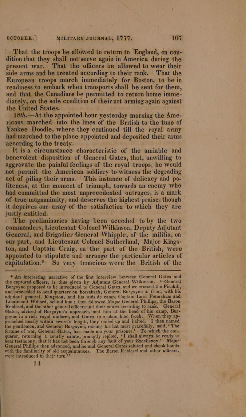 That the troops be allowed to return to England, on con- dition that they shall not serve again in America during the present war. That the officers be allowed to wear their side arms and be treated according to their rank. That the European troops march immediately for Boston, to be in readiness to embark when transports shall be sent for them, and that the Canadians be permitted to return home imme- diately, on the sole condition of their not arming again against the United States. GH 18th.—At the appointed hour yesterday morning the Ame- ricans marched into the lines of the British to the tune of Yankee Doodle, where they continued till the royal army had marched to the place appointed and deposited their arms according to the treaty. It is a circumstance characteristic of the amiable and benevolent disposition of General Gates, that, unwilling to aggravate the painful feelings of the royal troops, he would not permit the American soldiery to witness the degrading act of piling their arms. This instance of delicacy and po- liteness, at the moment of triumph, towards an enemy who had committed the most unprecedented outrages, is a mark of true magnanimity, and deserves the highest praise, though it deprives our army of the satisfaction to which they are justly entitled. | The preliminaries having been acceded to by the two commanders, Lieutenant Colonel Wilkinson, Deputy Adjutant General, and Brigadier General Whipple, of the militia, on our part, and Lieutenant Colonel Sutherland, Major Kings- ton, and Captain Craig, on the part of the British, were appointed to stipulate and arrange the particular articles of capitulation.* So very tenacious were the British of the * An interesting narrative of the first interview between General Gates and the captured officers, is thus given by Adjutant General Wilkinson. ‘* General Burgoyne proposed to be introduced to General Gates, and we crossed the Fishkill, and proceeded to head quarters on horseback, General Burgoyne in front, with his adjutant general, Kingston, and his aids de camp, Captain Lord Petersham and Lieutenant Wilford, behind him ; then followed Major General Phillips, the Baron Reidesel, and the other general officers and their suites according to rank. General Gates, advised of Burgoyne’s approach, met him at the head of his camp, Bur- goyne iu arich royal uniform, and Gates in a plain blue frock. When they ap- proached nearly within sword’s length, they reined up and halted. I then named the gentlemen, and General Burgoyne, raising his hat‘most gracefully, said, ‘The fortune of war, General Gates, has made me your prisoner.’ To which the cor queror, returning a courtly salute, promptly replied, ‘I shall always be ready to bear testimony, that it has not been through any fault of your Excellency.” Major General Phillips then advanced, and he and General Gates saluted and shook hands with the familiarity of old acquaintances. The Baron Reidese] and other officers, were introduced in their turn.” 14