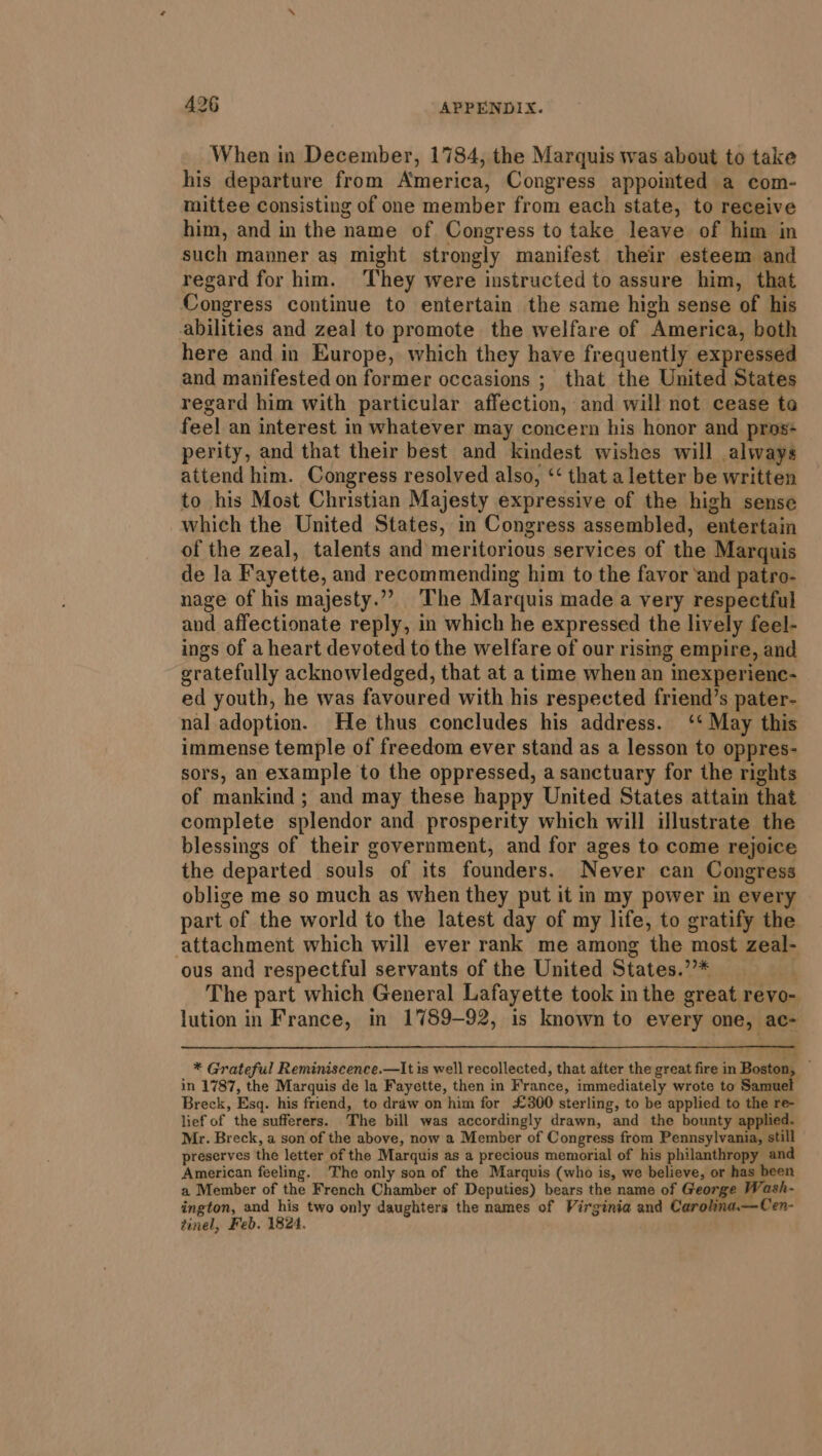 When in December, 1784, the Marquis was about to take his departure from America, Congress appointed a com- mittee consisting of one member from each state, to receive him, and in the name of Congress to take leave of him in such manner as might strongly manifest their esteem and regard for him. They were instructed to assure him, that Congress continue to entertain the same high sense of his abilities and zeal to promote the welfare of America, both here and in Europe, which they have frequently expressed and manifested on former occasions ; that the United States regard him with particular affection, and will not cease to feel an interest in whatever may concern his honor and pros perity, and that their best and kindest wishes will always attend him. Congress resolved also, ‘‘ that a letter be written to his Most Christian Majesty expressive of the high sense which the United States, in Congress assembled, entertain of the zeal, talents and meritorious services of the Marquis de la Fayette, and recommending him to the favor and patro- nage of his majesty.”” The Marquis made a very respectful and affectionate reply, in which he expressed the lively feel- ings of a heart devoted to the welfare of our rising empire, and gratefully acknowledged, that at a time when an inexperienc- ed youth, he was favoured with his respected friend’s pater- nal adoption. He thus concludes his address. ‘‘ May this immense temple of freedom ever stand as a lesson to oppres- sors, an example to the oppressed, a sanctuary for the rights of mankind ; and may these happy United States attain that complete splendor and prosperity which will illustrate the blessings of their government, and for ages to come rejoice the departed souls of its founders. Never can Congress oblige me so much as when they put it in my power in every part of the world to the latest day of my life, to gratify the attachment which will ever rank me among the most zeal- ous and respectful servants of the United States.”’* “ih The part which General Lafayette took in the great revo- lution in France, in 1789-92, is known to every one, ac- * Grateful Reminiscence.—It is well recollected, that after the great fire in Boston, — in 1787, the Marquis de la Fayette, then in France, immediately wrote to Samus Breck, Esq. his friend, to draw on him for £300 sterling, to be applied to the re- lief of the sufferers. The bill was accordingly drawn, and the bounty applied. Mr. Breck, a son of the above, now a Member of Congress from Pennsylvania, still preserves the letter of the Marquis as a precious memorial of his philanthropy and American feeling. The only son of the Marquis (who is, we believe, or has been a Member of the French Chamber of Deputies) bears the name of George Wash- ington, and his two only daughters the names of Virginia and Carolina.—Cen- tinel, Feb. 1824.