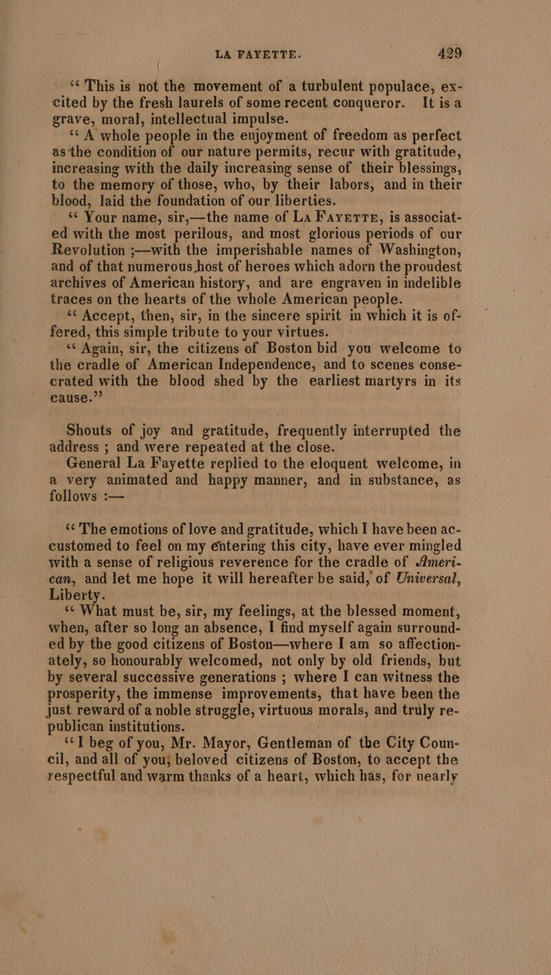 *¢ This is not the movement of a turbulent populace, ex- cited by the fresh laurels of some recent conqueror. It isa grave, moral, intellectual impulse. ‘&lt;A whole ‘people in the enjoyment of freedom as perfect as ‘the condition of our nature permits, recur with gratitude, increasing with the daily increasing sense of their blessings, to the memory of those, who, by their labors, and in their blood, laid the foundation of our liberties. ‘s Your name, sir,—the name of La Fayette, is associat- ed with the most perilous, and most glorious periods of our Revolution ;—with the imperishable names of Washington, and of that numerous.host of heroes which adorn the proudest archives of American history, and are engraven in indelible traces on the hearts of the whole American people. ‘¢ Accept, then, sir, in the sincere spirit in which it is of- fered, this simple tribute to your virtues. ‘¢ Again, sir, the citizens of Boston bid you welcome to the cradle of American Independence, and to scenes conse- crated with the blood shed by the earliest martyrs in its cause.” Shouts of joy and gratitude, frequently interrupted the address ; and were repeated at the close. General La Fayette replied to the eloquent welcome, in a very animated and happy manner, and in substance, as follows :— ‘¢ The emotions of love and gratitude, which I have been ac- customed to feel on my éntering this city, have ever mingled with a sense of religious reverence for the cradle of Almeri- can, and let me hope it will hereafter be said, of Universal, Liberty. ‘¢ What must be, sir, my feelings, at the blessed moment, when, after so long an absence, I find myself again surround- ed by the good citizens of Boston—where I am so affection- ately, so honourably welcomed, not only by old friends, but by several successive generations ; where I can witness the prosperity, the immense improvements, that have been the just reward of a noble struggle, virtuous a eine, and truly re- publican institutions. ‘“T beg of you, Mr. Mayor, Caiitette of the City Coun- cil, and all of you; beloved citizens of Boston, to accept the respectful and warm thanks of a heart, which has, for nearly