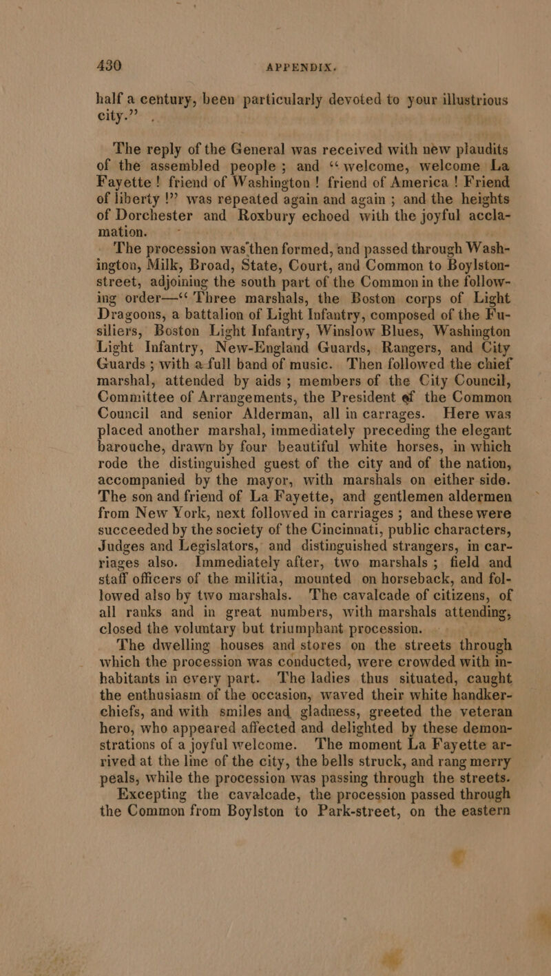 half a century, been particularly devoted to your illustrious city.” The reply of the General was received with new plaudits of the assembled people ; and ‘‘ welcome, welcome La Fayette! friend of Washington ! friend of America ! Friend of liberty !”” was repeated again and again ; and the heights of Dorchester and Roxbury echoed with the joyful accla- mation. The procession was then formed, and passed through Wash- ington, Milk, Broad, State, Court, and Common to Boylston- street, adjoining the south part of the Common in the follow- ing order—‘ Three marshals, the Boston corps of Light Dragoons, a battalion of Light Infantry, composed of the Fu- siliers, Boston Light Infantry, Winslow Blues, Washington Light Infantry, Ne ew-England Guards, Rangers, and City Guards ; with a-full band of music. Then followed the chief marshal, attended by aids; members of the City Council, Committee of Arrangements, the President ef the Common Council and senior Alderman, all in carrages. Here was placed another marshal, immediately preceding the elegant barouche, drawn by four beautiful white horses, in which rode the distinguished guest of the city and of the nation, accompanied by the mayor, with marshals on either side. The son and friend of La Fayette, and gentlemen aldermen from New York, next followed in carriages ; and these were succeeded by the society of the Cincinnati, public characters, Judges and Legislators, and distinguished strangers, im car- riages also. Immediately after, two marshals ; field and staff officers of the militia, mounted on horseback, and fol- lowed also by two marshals. ‘The cavalcade of citizens, of all ranks and in great numbers, with marshals attending, closed the voluntary but triumphant. procession. The dwelling houses and stores on the streets through which the procession was conducted, were crowded with in- habitants in every part. The ladies. thus situated, caught the enthusiasm of the occasion, waved their white handinaa chiefs, and with smiles and gladness, greeted the veteran hero, who appeared affected and delighted by these demon- strations of a joyful welcome. The moment La Fayette ar- rived at the line of the city, the bells struck, and rang merry peals, while the procession was passing through the streets. Excepting the cavalcade, the procession passed through the Common from Boylston to Park-street, on the eastern ¢