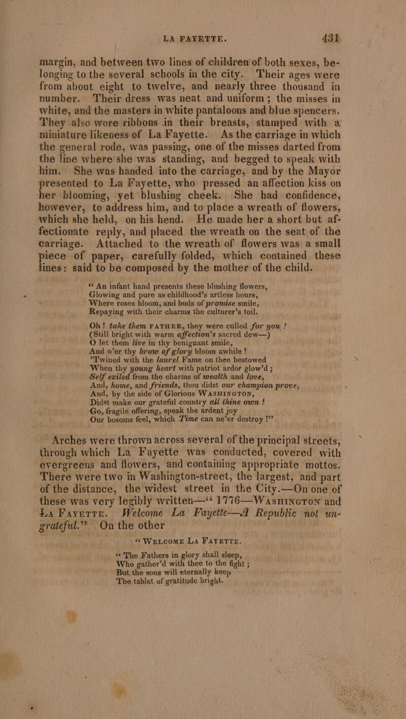 margin, and between two lines of children of both sexes, be- longing to the several schools in the city. Their ages were from about eight to twelve, and nearly three thousand in number. Their dress was neat and uniform; the misses in white, and the masters in white pantaloons and blue spencers. They also wore ribbons .in their breasts, stamped with a miniature likeness of La Fayette. As the carriage in which the general rode, was passing, one of the misses darted from the line where she was standing, and begged to speak with him. She was handed into the carriage, and by the Mayor presented to La Fayette, who pressed an affection kiss on her blooming, yet blushing cheek. She had confidence, however, to address him, and to place a wreath of flowers, which she held, on his hend. He made her a short but af- fectionate reply, and placed the wreath on the seat of the carriage. Attached to the wreath of flowers was a small piece of paper, carefully folded, which contained these lines: said to be composed by the mother of the child. *¢ An infant hand presents these blushing flowers, Glowing and pure as childhood’s artless hours, Where roses bloom, and buds of promise smile, Repaying with their charms the culturer’s toil. Oh! take them FATHER, they were culled for you ! (Still bright with warm affection’s sacred dew—) O let them dive in thy benignant smile, And o’er thy brow of glory bloom awhile! *Twined with the laurel Fame on thee bestowed When thy young heart with patriot ardor glow’d ; Self exiled from the charms of wealth and love, And, home, and friends, thou didst our champion prove, And, by the side of Glorious WASHINGTON, Didst make our grateful country adl thine own ! Go, fragile offering, speak the ardent joy Our bosoms feel, which Time can ne’er destroy !” Arches were thrown across several of the principal streets, through which La Fayette was conducted, covered with evergreens and flowers, and containing appropriate mottos. There were two in Washington-street, the largest, and part of the distance, the widest street in the City.—On one of these was very legibly written—‘* 1776—-Wasuineron and La Fayette. Welcome La Fayette—A Republic not un- grateful.” On the other | Bs We ‘“sWrLCOME La FAYETTE. « The Fathers in glory shall sleep, - Who gather’d with thee to the fight ; But the sons will eternally keep The tablet of gratitude bright. Asif