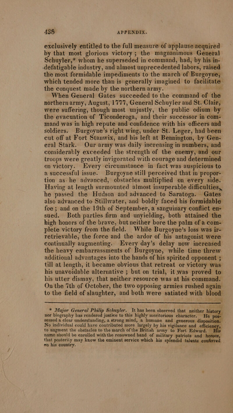 exclusively entitled to the full measure of applause acquired by that most glorious victory ; the magnanimous Genera} Schuyler,* whom he superseded in command, had, by his in- -defatigable industry, and almost unprecedented labors, raised the most formidable impediments to the march of Burgoyne; which tended more than is generally imagined to facilitate the conquest made by the northern army. : When General Gates succeeded to the cotittiiand of the northern army, August, 1777, General Schuyler and St. Clair, were suffering, though most unjustly, the public odium by the evacuation of Ticonderoga, and their successor in com- mand was in high repute and confidence with his officers and soldiers. Burgoyne’s right wing, under St. Leger, had been cut off at Fort Stanwix, and his left at Bennington, by Gen- eral Stark. Our army was daily increasing in numbers, and considerably exceeded the strength of the enemy, and our troops were greatly invigorated with courage and determined on victory. Every circumstance in fact was auspicious to a successful issue. Burgoyne still perceived that in propor- tion as- he advanced, obstacles multiplied on every side. Having at length surmounted almost insuperable difficulties, he passed the Hudson and advanced to Saratoga. Gates also advanced to Stillwater, and boldly faced his formidable foe ; and on the 19th of September, a sanguinary conflict en- sued. Both parties firm and unyielding, both attained the high honors of the brave, but neither bore the palm of a com- plete victory from the field. While Burgoyne’s loss was ir- retrievable, the force and the ardor of his antagonist were continually augmenting. Every day’s delay now increased the heavy embarrassments of Burgoyne, while time threw additional advantages into the hands of his spirited opponent 5 till at length, it became obvious that retreat or victory was his unavoidable alternative ; but on trial, it was proved to his utter dismay, that neither resource was at his command. On the 7th of October, the two opposing armies rushed again to the field of slaughter, and both were satiated with Shia * Major General Philip Schuyler. It has been observed that sietitine history nor biography has rendered justice to this highly meritorious character. pos- sessed a clear understanding, a strong mind, a humane and gencrouy ipsa No individual could have contributed more ‘largely by his vigilance and efficier to augment the obstacles to the march of the British army to Fort Edward. name should be enrolled with the renowned band of military patriots and wala that posterity may know the eminent service which his splendid talents conferred en his country.