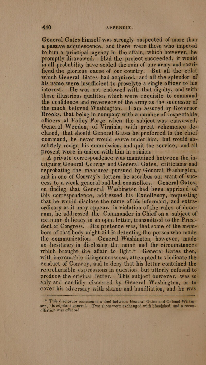 General Gates himself was strongly suspected of more than a passive acquiescence, and there were those who imputed to him a principal agency in the affair, which however, he promptly disavowed. Had the project succeeded, it would in all probability have sealed the ruin of our army and sacri- ficed the glorious cause of our country. But all the eclat which General Gates had acquired, and all the splendor of his name were insufficient to proselyte a single officer to his interest. He was not endowed with that dignity, and with those illustrious qualities which were requisite to command the confidence and reverence of the army as the successor of the much beloved Washington. I am assured by Governor Brooks, that being in company with a number of respectable. officers at Valley Forge when the subject was canvassed, General Weedon, of Virginia, with great vehemence de- clared, that should Genera] Gates be preferred to the chief command, he never would serve under him, but would ab- solutely resign his commission, and quit the service, and all present were in unison with him in opinion. a | A private correspondence was maintained between the in- triguing General Conway and General Gates, criticising and reprobating the measures pursued by General Washington, and in one of Conway’s letters he ascribes our want of suc- cess to a weak general and bad counsellors. General Gates, on finding that General Washington had been apprized of this correspondence, addressed his Excellency, requesting that he would disclose the name of his informant, and extra- ordinary as it may appear, im violation of the rules of deco- rum, he addressed the Commander in Chief on a subject of extreme delicacy in an open letter, transmitted to the Presi- dent of Congress. His pretence was, that some of the mem- bers of that body might aid in detecting the person who made the communication. General Washington, however, made no hesitancy in disclosing the name and the circumstances which brought the affair to light.* General Gates then, with inexcusale disingenuousness, attempted to vindicate the conduct of Conway, and to deny that his letter contained the reprehensible expressions in question, but utterly refused to produce the original letter... This subject however, was so. ably and candidly discussed by General Washington, as to cover his adversary with shame and humiliation, and he was eee psa 5 ae i * This disclosure occasioned a duel between General Gates and Colonel Wilkin- son, his adjutant general. Two shots were exchanged with bloodshed, and a recon~ ciliation was effecied.