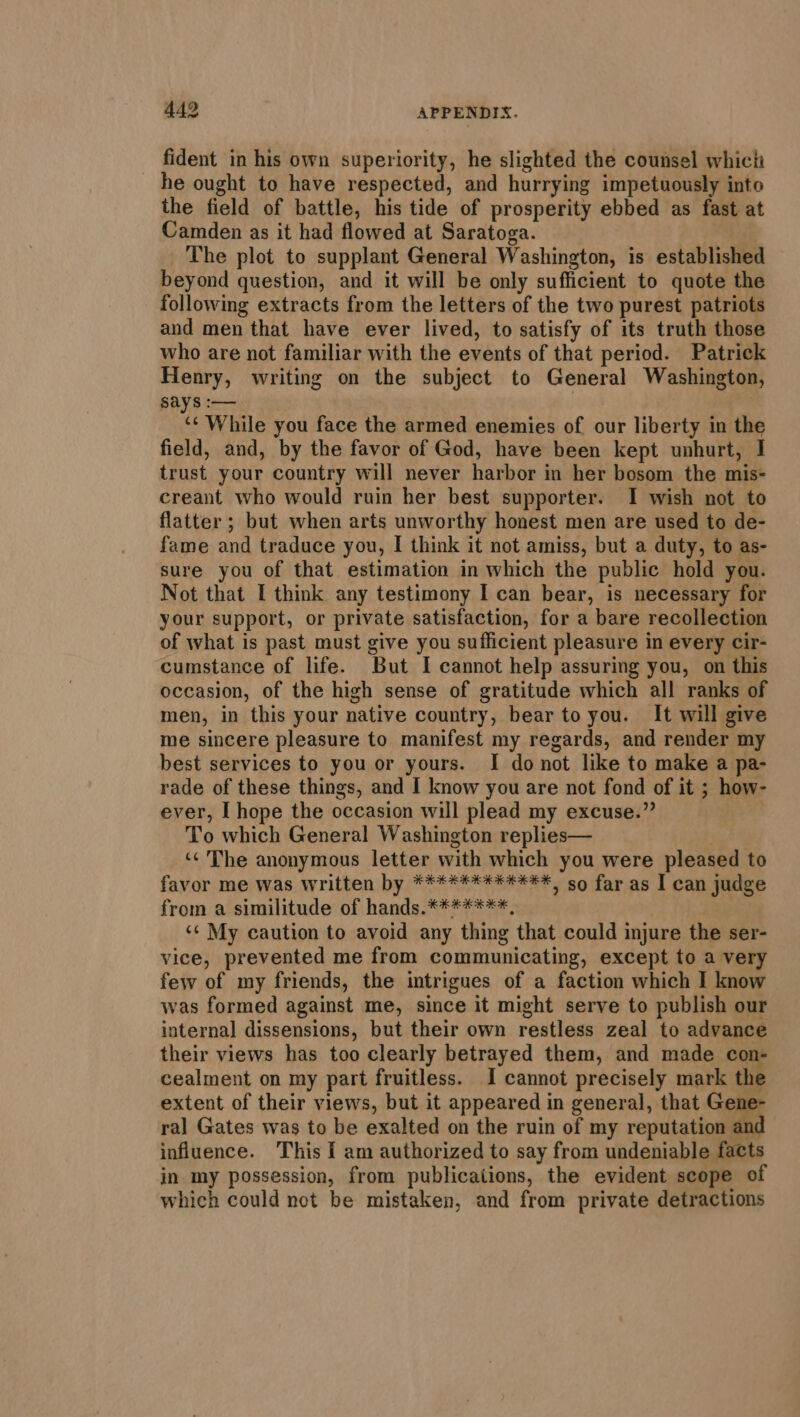 fident in his own superiority, he slighted the counsel which he ought to have respected, and hurrying impetuously into the field of battle, his tide of prosperity ebbed as fast at Camden as it had flowed at Saratoga. The plot to supplant General Washington, is established beyond question, and it will be only sufficient to quote the following extracts from the letters of the two purest patriots and men that have ever lived, to satisfy of its truth those who are not familiar with the events of that period. Patrick Henry, writing on the subject to General Washington, Says :— ‘¢ While you face the armed enemies of our liberty in the field, and, by the favor of God, have been kept unhurt, I trust your country will never harbor in her bosom the mis- creant who would ruin her best supporter. I wish not to flatter ; but when arts unworthy honest men are used to de- fame and traduce you, I think it not amiss, but a duty, to as- sure you of that estimation in which the public hold you. Not that I think any testimony I can bear, is necessary for your support, or private satisfaction, for a bare recollection of what is past must give you sufficient pleasure in every cir- cumstance of life. But I cannot help assuring you, on this occasion, of the high sense of gratitude which all ranks of men, in this your native country, bear to you. It will give me sincere pleasure to manifest my regards, and render my best services to you or yours. I donot like to make a pa- rade of these things, and I know you are not fond of it ; how- ever, I hope the occasion will plead my excuse.” ; To which General Washington replies— | ‘¢ The anonymous letter with which you were pleased to favor me was written by ****#****#4**, so far as I can judge from a similitude of hands.*******, ‘¢ My caution to avoid any thing that could injure the ser- vice, prevented me from communicating, except to a very few of my friends, the intrigues of a faction which I know was formed against me, since it might serve to publish our internal dissensions, but their own restless zeal to advance their views has too clearly betrayed them, and made co cealment on my part fruitless. I cannot precisely mark the extent of their views, but it appeared in general, that Gen ral Gates was to be exalted on the ruin of my reputation and influence. This I am authorized to say from undeniable facts in my possession, from publications, the evident scope of which could not be mistaken, and from private detractions