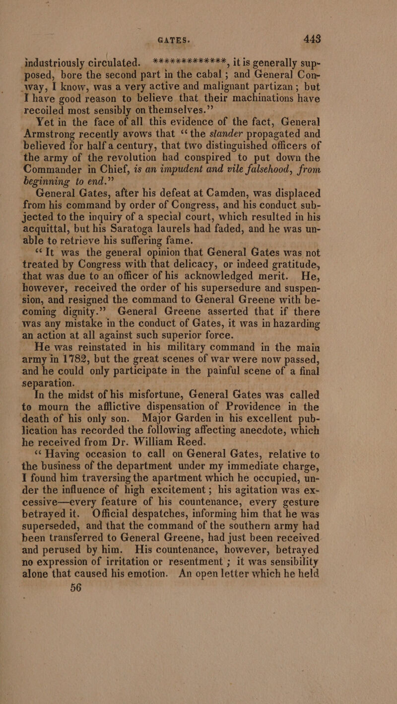 | industriously circulated. ******#******, it is generally sup- posed, bore the second part in the cabal ; and General Con- way, I know, was a very active and malignant partizan; but I have good reason to believe that their machinations have recoiled most sensibly on themselves.” Yet in the face of all this evidence of the fact, General Armstrong recently avows that ‘‘ the slander propagated and believed for half a century, that two distinguished officers of the army of the revolution had conspired to put down the Commander in Chief, is an impudent and vile falsehood, from beginning toend.? : | General Gates, after his defeat at Camden, was displaced from his command by order of Congress, and his conduct sub- jected to the inquiry of a special court, which resulted in his acquittal, but his Saratoga laurels had faded, and he was un- able to retrieve his suffering fame. | | “It was the general opinion that General Gates was not treated by Congress with that delicacy, or indeed gratitude, ate army in 1782, but the great scenes of war were now passed, and he could only participate in the painful scene of a final separation. . In the midst of his misfortune, General Gates was called to mourn the afflictive dispensation of Providence in the death of his only son. Major Garden in his excellent pub- lication has recorded the following affecting anecdote, which he received from Dr. William Reed. | &lt;¢ Having occasion to call on General Gates, relative to the business of the department under my immediate charge, I found him traversing the apartment which he occupied, un- der the influence of high excitement ; his agitation was ex- cessive—every feature of his countenance, every gesture betrayed it. Official despatches, informing him that he was superseded, and that the command of the southern army had been transferred to General Greene, had just been received and perused by him. His countenance, however, betrayed no expression of irritation or resentment ; it was sensibility alone that caused his emotion. An open letter which he held 56