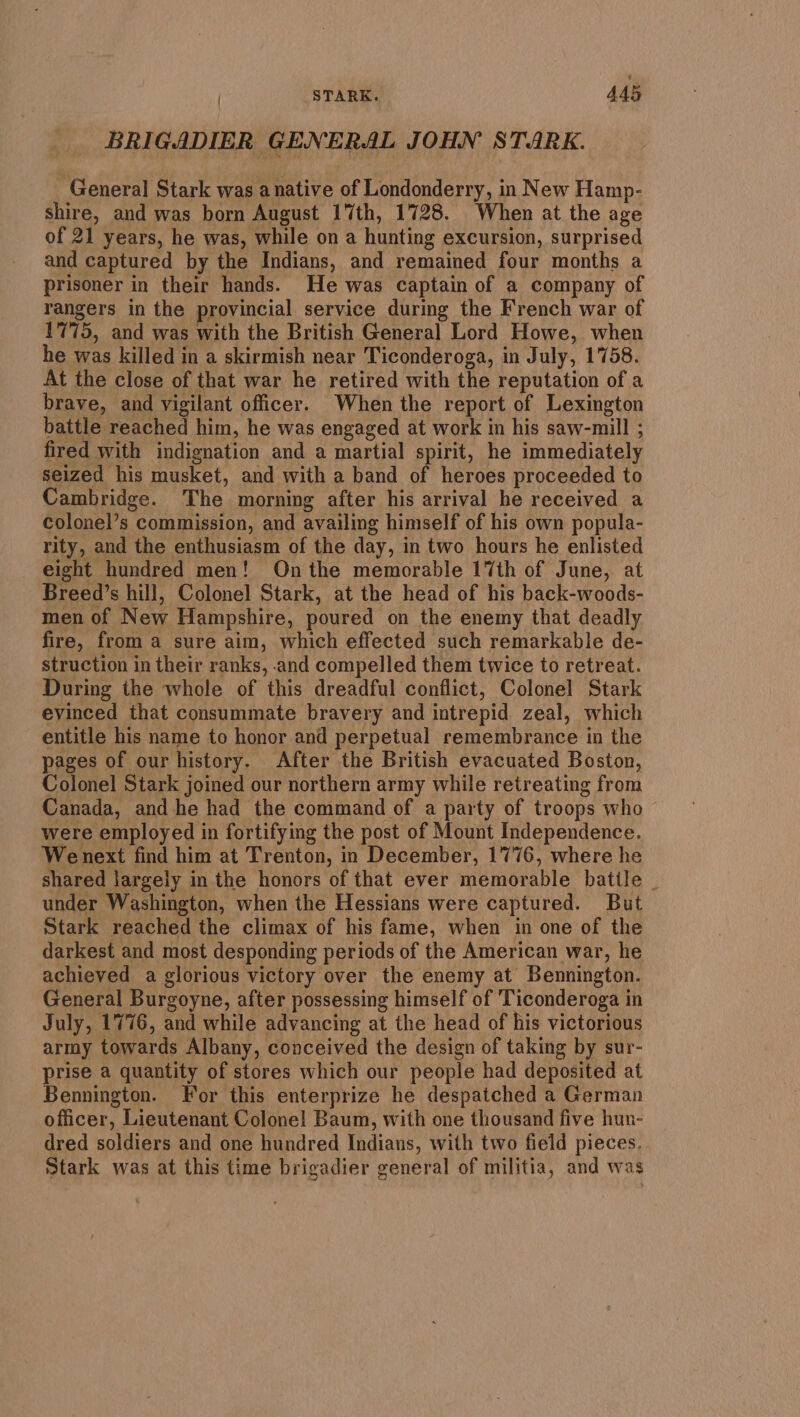 BRIGADIER GENERAL JOHN STARK. General Stark was a native of Londonderry, in New Hamp- shire, and was born August 17th, 1728. When at the age of 21 years, he was, while on a hunting excursion, surprised and captured by the Indians, and remained four months a prisoner in their hands. He was captain of a company of rangers in the provincial service during the French war of 1775, and was with the British General Lord Howe, when he was killed in a skirmish near Ticonderoga, in July, 1758. At the close of that war he retired with the reputation of a brave, and vigilant officer. When the report of Lexington battle reached him, he was engaged at work in his saw-mill ; fired with indignation and a martial spirit, he immediately seized his musket, and with a band of heroes proceeded to Cambridge. The morning after his arrival he received a colonel’s commission, and availing himself of his own popula- rity, and the enthusiasm of the day, in two hours he enlisted eight hundred men! On the memorable 17th of June, at Breed’s hill, Colonel Stark, at the head of his back-woods- men of New Hampshire, poured on the enemy that deadly fire, from a sure aim, which effected such remarkable de- struction in their ranks, .and compelled them twice to retreat. During the whole of this dreadful conflict, Colonel Stark evinced that consummate bravery and intrepid zeal, which entitle his name to honor and perpetual remembrance in the pages of our history. After the British evacuated Boston, Colonel Stark joined our northern army while retreating from Canada, and he had the command of a party of troops who were employed in fortifying the post of Mount Independence. Wenext find him at Trenton, in December, 1776, where he shared largely in the honors of that ever memorable batile _ under Washington, when the Hessians were captured. But Stark reached the climax of his fame, when in one of the darkest and most desponding periods of the American war, he achieved a glorious victory over the enemy at Bennington. General Burgoyne, after possessing himself of Ticonderoga in July, 1776, and while advancing at the head of his victorious army towards Albany, conceived the design of taking by sur- prise a quantity of stores which our people had deposited at Bennington. For this enterprize he despatched a German officer, Lieutenant Colone! Baum, with one thousand five hun- dred soldiers and one hundred Indians, with two field pieces. Stark was at this time brigadier general of militia, and was