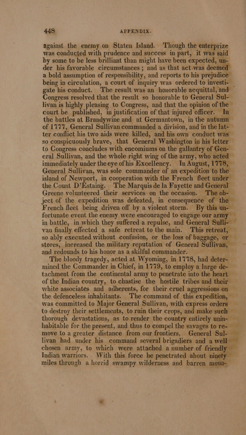 against the enemy on Staten Island. ‘Though the enterprize was conducted with prudence and success in part, it was said by some to be less brilliant than might have been expected, un- der his favorable circumstances ; and as that act.was deeme a bold assumption of responsibility, and reports to his prejudice being in circulation, a court of inquiry was ordered to investi- _ gate his conduct. The result was an honorable acquittal, and Congress resolved that the result so honorable to General Sul- livan is highly pleasing to Congress, and that the opinion of the  court be published, in justification of that injured officer. In the battles at Brandywine and at Germantown, in the autumn of 1777, General Sullivan commanded a division, and in the lat- ter conflict his two aids were killed, and his own conduct was so conspicuously brave, that General Washington in his letter to Congress concludes with encomiums on the gallantry of Gen- eral Sullivan, and the whole right wing of the army, who acted immediately under the eye of his Excellency. In August, 1 General Sullivan, was sole commander of an expedition to rhe island of Newport, in cooperation with the French fleet under — the Count D’Estaing. The Marquis de la Fayette and General Greene volunteered their services on the occasion. The ob- ject of the expedition was defeated, in consequence of French fleet being driven off by a violent storm. By this un fortunate event the enemy were encouraged to engage our army — in battle, in which they suffered a repulse, and General van finally effected a safe retreat to the main. This een so ably executed without confusion, or the loss of baggage, or stores, increased the military reputation of General Sullivan, and redounds to his honor as a skilful commander. The bloody tragedy, acted at Wyoming, in 1778, had deter mined the Commander in Chief, in 1779, to employ a large de- tachment from the continental army to penetrate into the heart — of the Indian country, to chastise the hostile tribes and their white associates and adherents, for their cruel aggressions on — the defenceless inhabitants. The command of this expedition, — was committed to Major General Sullivan, with express orders to destroy their settlements, to ruin their crops, and make such © thorough devastations, as to render the country entirely unin- habitable for the present, and thus to compel the savages to re- move to a greater distance from our frontiers. General Sul- livan had under his command several brigadiers and a well chosen army, to which were attached a number of friendly — Indian warriors. With this force he penetrated about ninety — miles through a horrid swampy wilderness and barren moun- 4 .