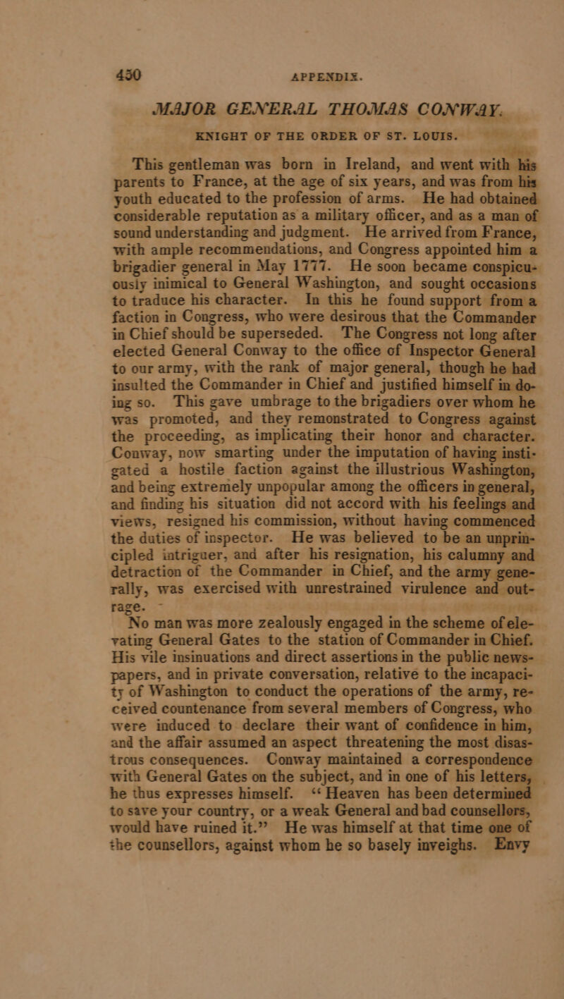 MAJOR GENERAL THOMAS CONWAY: KNIGHT OF THE ORDER OF ST. LOUIS. &gt; This gentleman was born in Ireland, and went wi parents to France, at the age of six years, and was from } youth educated to the profession of arms. He had obtained considerable reputation as a military officer, and as a man of sound understanding and judgment. He arrived from France, with ample recommendations, and Congress appointed him a brigadier general in May 1777. He soon became ‘conspicu- ousiy inimical to General Washington, and sought occasions to traduce his character. In this he found support froma faction in Congress, who were desirous that the Commander in Chief should be superseded. The Congress not long after elected General Conway to the office of Inspector General to our army, with the rank of major general, though he had insulted the Commander in Chief and justified himself m do- ing so. This gave umbrage to the brigadiers over whom he was promoted, and they Temonstrated to Congress against the proceeding, as implicating their honor and character. Conway, now smarting under the imputation of having ii gated a hostile faction against the illustrious Washington, and being extremely unpopular among the officers in general, and finding his situation did not accord with his feelings and views, resigned his commission, without having commenced the duties of inspector. He was believed to be an unprin- cipled iatriguer, and after his resignation, his Ne inn detraction of the Commander in Chief, and the army g | rally, was exercised with unrestrained virulence and out- rage. ~ DAE ee gs nage No man was more zealously engaged i in the seleecehialaains vating General Gates to the station of Commander in Chief. His vile insinuations and direct assertions in the public news-_ papers, and in private conversation, relative to the i ineapaci- ty of Washington to conduct the operations of the army, re- ceived countenance from several members of Congress, who were induced to declare their want of confidence in him, and the affair assumed an aspect threatening the most disas- trous consequences. Conway maintained a correspondence with General Gates on the subject, and in one of his let he thus expresses himself. ‘‘ Heaven has been determinec to save your country, or a weak General and bad counsellors, would have ruined it.” He was himself at that time one of the counsellors, against whom he so basely inveighs. Envy