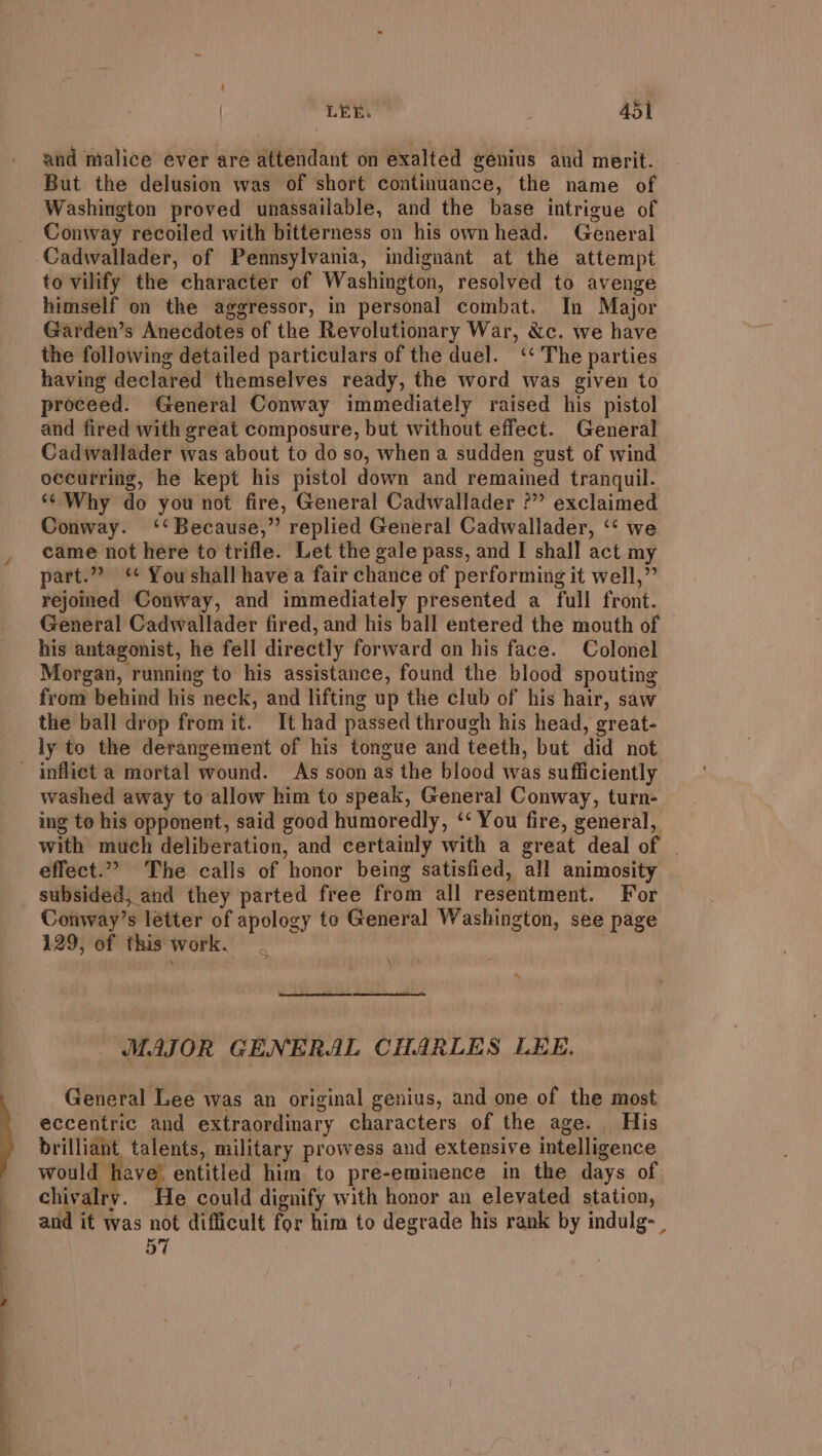 t / LEE. Adl and malice ever are attendant on exalted genius and merit.. But the delusion was of short continuance, the name of Washington proved unassailable, and the base intrigue of Conway recoiled with bitterness on his ownhead. General Cadwallader, of Pennsylvania, indignant at the attempt to vilify the character of Washington, resolved to avenge himself on the aggressor, in personal combat. In Major Garden’s Anecdotes of the Revolutionary War, &amp;c. we have the following detailed particulars of the duel. ‘‘ The parties having declared themselves ready, the word was given to proceed. General Conway immediately raised his pistol and fired with great composure, but without effect. General Cadwallader was about to do so, when a sudden gust of wind occurring, he kept his pistol down and remained tranquil. ‘¢ Why do you not fire, General Cadwallader ?” exclaimed Conway. ‘‘ Because,” replied General Cadwallader, ‘‘ we came not here to trifle. Let the gale pass, and I shall act my part.”” ‘* You shall have a fair chance of performing it well,” rejoined Conway, and immediately presented a full front. General Cadwallader fired, and his ball entered the mouth of his antagonist, he fell directly forward on his face. Colonel Morgan, running to his assistance, found the blood spouting from behind his neck, and lifting up the club of his hair, saw the ball drop fromit. It had passed through his head, great- ly to the derangement of his tongue and teeth, but did not washed away to allow him to speak, General Conway, turn- ing to his opponent, said good humoredly, ‘‘ You fire, general, with much deliberation, and certainly with a great deal of | effect.” The calls of honor being satisfied, all animosity subsided, and they parted free from all resentment. For Conway’s letter of apology te General Washington, see page 129, of this work. | ) * MAJOR GENERAL CHARLES LEE. General Lee was an original genius, and one of the most eccentric and extraordinary characters of the age. His brilliant, talents, military prowess and extensive intelligence wae entitled him to pre-eminence in the days of chivalry. He could dignify with honor an elevated station, and it was not difficult for him to degrade his rank by indulg- 57