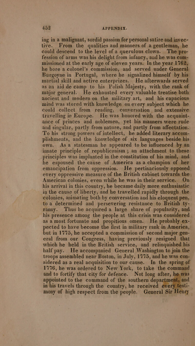 ing in a malignant, sordid passion for personal satire and invec- tive. From the qualities and manners of a gentleman, he could descend to the level of a querulous clown. The pro- fession of arms was his delight from infancy, and he was com~- missioned at the early age of eleven years. In the year 1762, he bore a colonel’s commission, and served under General Burgoyne in Portugal, where he signalized himself by his martial skill and active enterprizes. He afterwards served as an aid de camp to his Polish Majesty, with the rank of major general. He exhausted every valuable treatise both ancient and modern on the military art, and his capacious mind was stored with knowledge on every subject which he. could collect from reading, conversation and extensive travelling in Europe. He was honored with the acquaint- ance of princes and noblemen, yet his manners were rude and singular, partly from nature, and partly from affectation. To his strong powers of intellect, he added literary accom- plishments, and the knowledge of six languages beside his own. Asa statesman he appeared to be influenced by an innate principle of republicanism ; an attachment to these principles was implanted in the constitution of his mind, and he espoused the cause of America asa champion of her emancipation from oppression. He pertinaciously opposed every oppressive measure of the British cabinet towards the. American colonies, even while he was in their service. On - his arrival in this country, he became daily more enthusiastic in the cause of liberty, and he travelled rapidly through the colonies, animating both by conversation and his eloquent pen, toa determined and persevering resistance to British ty- ranny. Thus he acquired a large share of popularity, and his presence among the people at this crisis was considered as a most fortunate and propitious omen. He probably ex- pected to have become the first in military rank in America, but in 1775, he accepted a commission of second major gen- eral from our Congress, having previously resigned that which he held in the British service, and relinquished his half pay. He accompanied General Washington to join the troops assembled near Boston, in July, 1775, and he was con- sidered as a real acquisition to our cause. In the spring of 1776, he was ordered to New York, to take the command and to fortify that city for defence. Not long after, hew appointed to the command of the southern jonas in his travels through the country, he received r mony of high respect from the people. General Sir