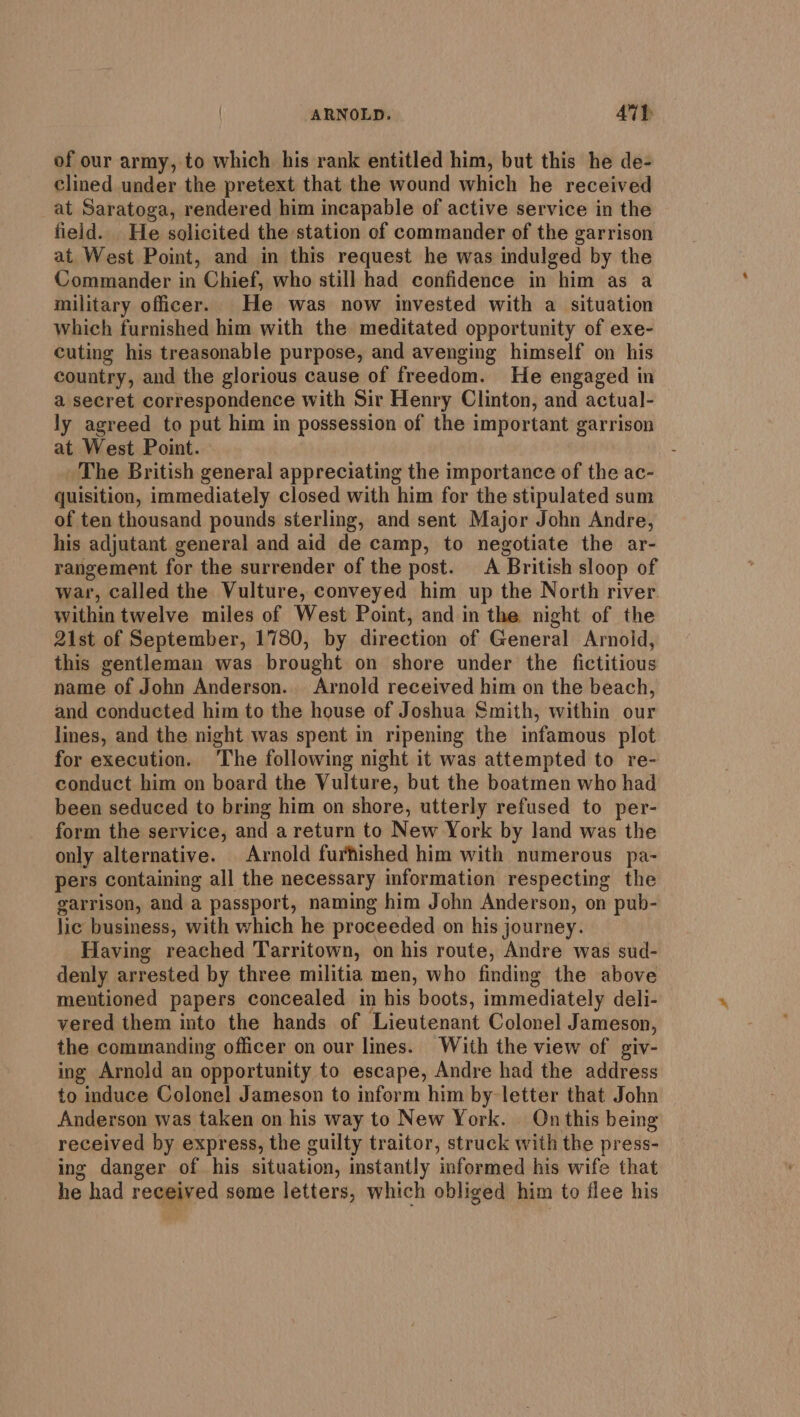 of our army, to which his rank entitled him, but this he de- clined under the pretext that the wound which he received at Saratoga, rendered him incapable of active service in the field. He solicited the station of commander of the garrison at West Point, and in this request he was indulged by the Commander a Chief, who still had confidence in him as a military officer. He was now invested with a situation which furnished him with the meditated opportunity of exe- cuting his treasonable purpose, and avenging himself on his country, and the glorious cause of freedom. He engaged in a secret correspondence with Sir Henry Clinton, and actual- ly agreed to put him in possession of the important garrison at West Point. The British general appreciating the importance of the ac- quisition, immediately closed with him for the stipulated sum of ten thousand pounds sterling, and sent Major John Andre, his adjutant general and aid de camp, to negotiate the ar- rangement for the surrender of the post. &lt;A ‘British sloop of war, called the Vulture, conveyed him up the North river. within twelve miles of West Point, and in the night of the 21st of September, 1780, by direction of General Arnold, this gentleman was brought on shore under the fictitious name of John Anderson. Arnold received him on the beach, and conducted him to the house of Joshua Smith, within our lines, and the night was spent in ripening the infamous plot for execution. The following night it was attempted to re- conduct him on board the Vulture, but the boatmen who had been seduced to bring him on shore, utterly refused to per- form the service, and a return to New York by land was the only alternative. Arnold furhished him with numerous pa- pers containing all the necessary information respecting the garrison, and a passport, naming him John Anderson, on pub- lic business, with which he proceeded on his journey. Having reached Tarritown, on his route, Andre was sud- denly arrested by three militia men, who finding the above mentioned papers concealed in his boots, immediately deli- vered them into the hands of Lieutenant Colonel Jameson, the commanding officer on our lines. With the view of giv- ing Arnold an opportunity to escape, Andre had the address to induce Colonel] Jameson to inform him by letter that John Anderson was taken on his way to New York. On this being received by express, the guilty traitor, struck with the press- ing danger of his situation, instantly informed his wife that he had received some letters, which obliged him to flee his