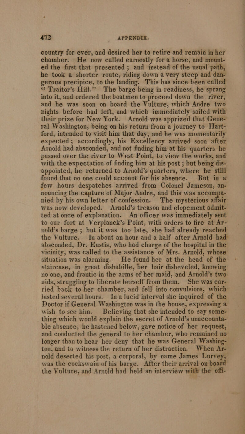 country for ever, and desired her to retire and remain in her chamber. He now called earnestly for a horse, and mount- ed the first that presented ; and instead of the usual path, he took a shorter route, riding down a very steep and dan- gerous precipice, to the landing. This has since been called *¢ Traitor’s Hill.” The barge being in readiness, he sprang into it, and ordered the boatmen to proceed down the river, and he was soon on board the Vulture, which Andre two nights before had left, and which immediately sailed with their prize for New York. Arnold was apprized that Gene- ral Washington, being on his return from a journey to Hart- ford, intended to visit him that day, and he was momentarily expected; accordingly, his Excellency arrived soon after Arnold had absconded, and not finding him at his quarters he passed over the river to West Point, to view the works, and with the expectation of finding him at his post ; but being dis- appointed, he returned to Arnold’s quarters, where he still found that no one could account for his absence. But in a few hours despatches arrived from Colonel Jameson, an- nouncing the capture of Major Andre, and this was accompa- nied by his own letter of confession. The mysterious affair was now developed. Arnold’s treason and elopement admit- ted at once of explanation. An officer was immediately sent to our fort at Verplanck’s Point, with orders to fire at Ar- nold’s barge ; but it was too late, she had already reached the Vulture. In about an hour and a half after Arnold had absconded, Dr. Eustis, who had charge of the hospital in the vicinity, was called to the assistance of Mrs. Arnold, whose situation was alarming. He found her at the head of the staircase, in great dishabille, her hair disheveled, knowing no one, and frantic in the arms of her maid, and Arnold’s two aids, struggling to liberate herself from them. She was car- ried back to her chamber, and fel] into convulsions, which lasted several hours. Ina lucid interval she inquired of the | Doctor if General Washington was in the house, expressing a wish to see him. Believing that she intended to say some- thing which would explain the secret of Arnold’s unaccounta- ble absence, he hastened below, gave notice of her request, and conducted the general to her chamber, who remained no longer than to hear her deny that he was General Washing- ton, and to witness the return of her distraction. When Ar- nold deserted his post, a corporal, by name James Lurvey, was the cockswain of his barge. After their arrival on board the Vulture, and Arnold had held an interview with the offi-