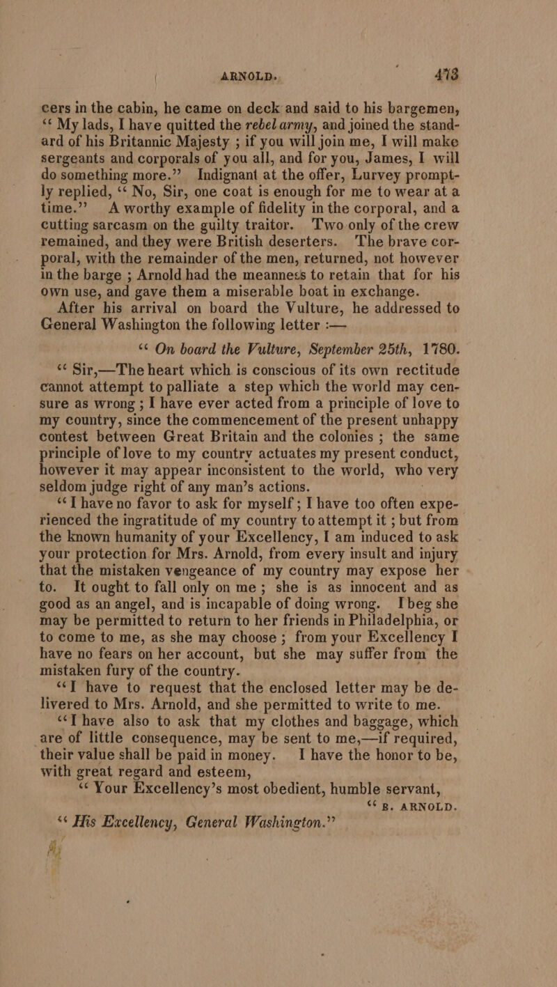 cers in the cabin, he came on deck and said to his bargemen, ‘¢ My lads, I have quitted the rebel army, and joined the stand- ard of his Britannic Majesty ; if you will join me, I will make sergeants and corporals of you all, and for you, James, I will do something more.” Indignant. at the offer, Lurvey prompt- ly replied, ‘‘ No, Sir, one coat is enough for me to wear at a time.”” A worthy example of fidelity “in the corporal, and a Cutting sarcasm on the guilty traitor. Two only of the crew remained, and they were British deserters. The brave cor- poral, with the remainder of the men, returned, not however in the barge ; Arnold had the meanness to retain that for his Own use, and gave them a miserable boat in exchange. After his arrival on board the Vulture, he addressed to General Washington the following letter :— “¢ On board the Vulture, September 25th, 1780. ‘¢ Sir,—The heart which is conscious of its own rectitude cannot attempt to palliate a step which the world may cen- sure as wrong ; I have ever acted from a principle of love to my country, since the commencement of the present unhappy contest between Great Britain and the colonies ; the same principle of love to my country actuates my present conduct, however it may appear inconsistent to the world, who very seldom judge right of any man’s actions. ‘&lt;I have no favor to ask for myself; I have too often expe- rienced the ingratitude of my country to attempt it ; but from the known humanity of your Excellency, I am induced to ask your protection for Mrs. Arnold, from every insult and injury that the mistaken vengeance of my country may expose her to. It ought to fall only on me; she is as innocent and as good as an angel, and is incapable of doing wrong. Ibeg she may be permitted to return to her friends in Philadelphia, or to come to me, as she may choose ; from your Excellency I have no fears on her account, but she may suffer from the mistaken fury of the country. “‘] have to request that the enclosed letter may be de- livered to Mrs. Arnold, and she permitted to write to me. “‘T have also to ask that my clothes and baggage, which are of little consequence, may be sent to me,—if required, their value shall be paid in money. _I have the honor to be, with great regard and esteem, ‘Your Excellency’s most obedient, humble servant, “ B. ARNOLD. “¢ Mis Excellency, General Washington.” Ay t