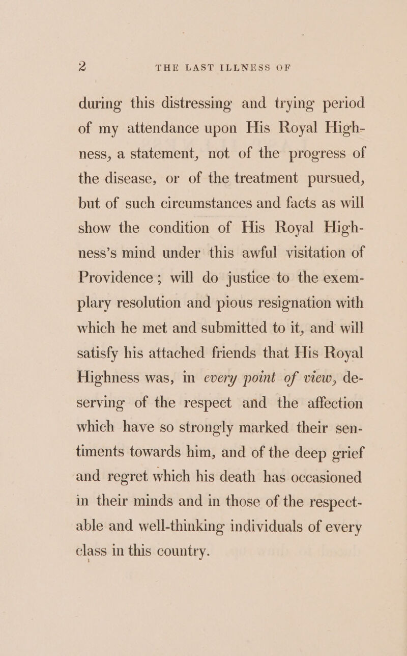 during this distressing and trying period of my attendance upon His Royal High- ness, a statement, not of the progress of the disease, or of the treatment pursued, but of such circumstances and facts as will show the condition of His Royal High- ness’s mind under this awful visitation of Providence ; will do justice to the exem- plary resolution and pious resignation with which he met and submitted to it, and will satisfy his attached friends that His Royal Highness was, in every point of view, de- serving of the respect and the affection which have so strongly marked their sen- timents towards him, and of the deep grief and regret which his death has occasioned in their minds and in those of the respect- able and well-thinking individuals of every class in this country.