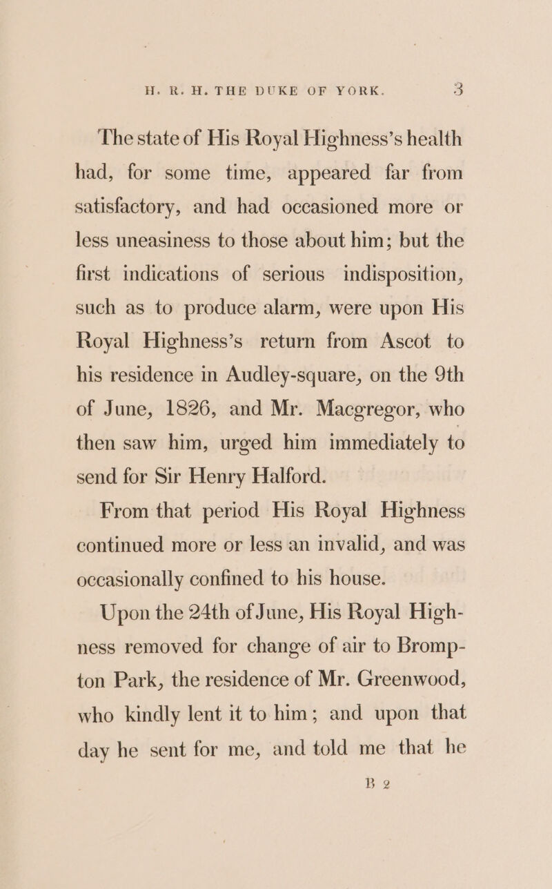 The state of His Royal Highness’s health had, for some time, appeared far from satisfactory, and had occasioned more or less uneasiness to those about him; but the first indications of serious indisposition, such as to produce alarm, were upon His Royal Highness’s return from Ascot to his residence in Audley-square, on the 9th of June, 1826, and Mr. Macgregor, who then saw him, urged him immediately to send for Sir Henry Halford. From that period His Royal Highness continued more or less an invalid, and was occasionally confined to his house. Upon the 24th of June, His Royal High- ness removed for change of air to Bromp- ton Park, the residence of Mr. Greenwood, who kindly lent it to him; and upon that day he sent for me, and told me that he Be