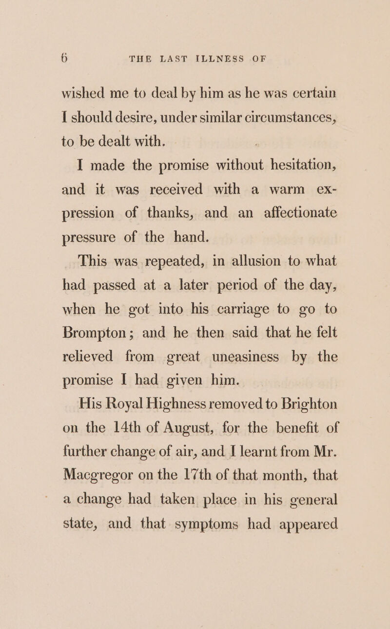 wished me to deal by him as he was certain I should desire, under similar circumstances, to be dealt with. I made the promise without hesitation, and it was received with a warm ex- pression of thanks, and an affectionate pressure of the hand. This was repeated, in allusion to what had passed at a later period of the day, when he got into his carriage to go to Brompton; and he then said that he felt relieved from great uneasiness by the promise I had given him. His Royal Highness removed to Brighton on the 14th of August, for the benefit of further change of air, and I learnt from Mr. Macgregor on the 17th of that month, that a change had taken place in his general state, and that symptoms had appeared
