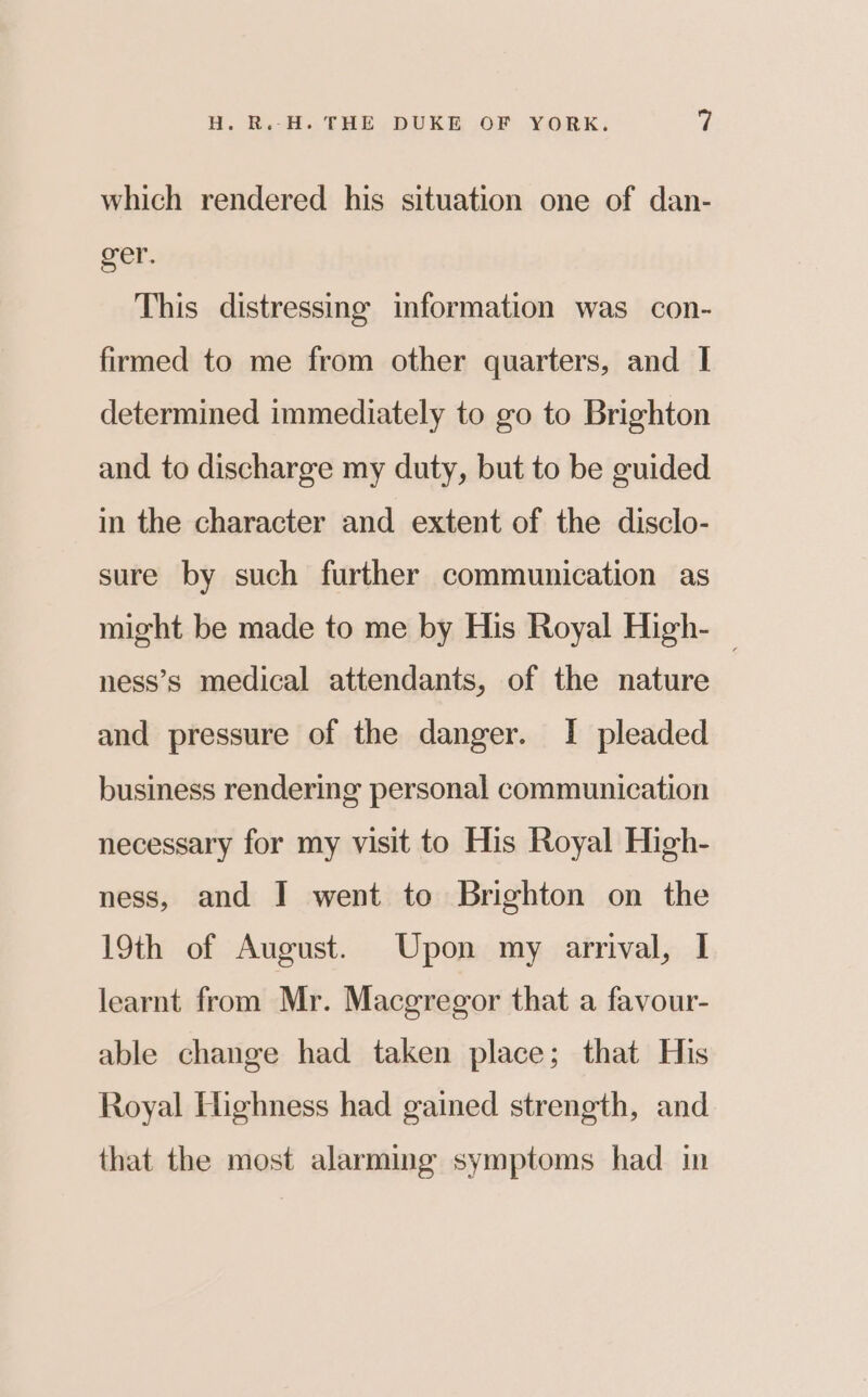 which rendered his situation one of dan- ger. This distressing information was con- firmed to me from other quarters, and I determined immediately to go to Brighton and to discharge my duty, but to be guided in the character and extent of the disclo- sure by such further communication as might be made to me by His Royal High- — ness’s medical attendants, of the nature and pressure of the danger. I pleaded business rendering personal communication necessary for my visit to His Royal High- ness, and I went to Brighton on the 19th of August. Upon my arrival, I learnt from Mr. Macgregor that a favour- able change had taken place; that His Royal Highness had gained strength, and that the most alarming symptoms had in