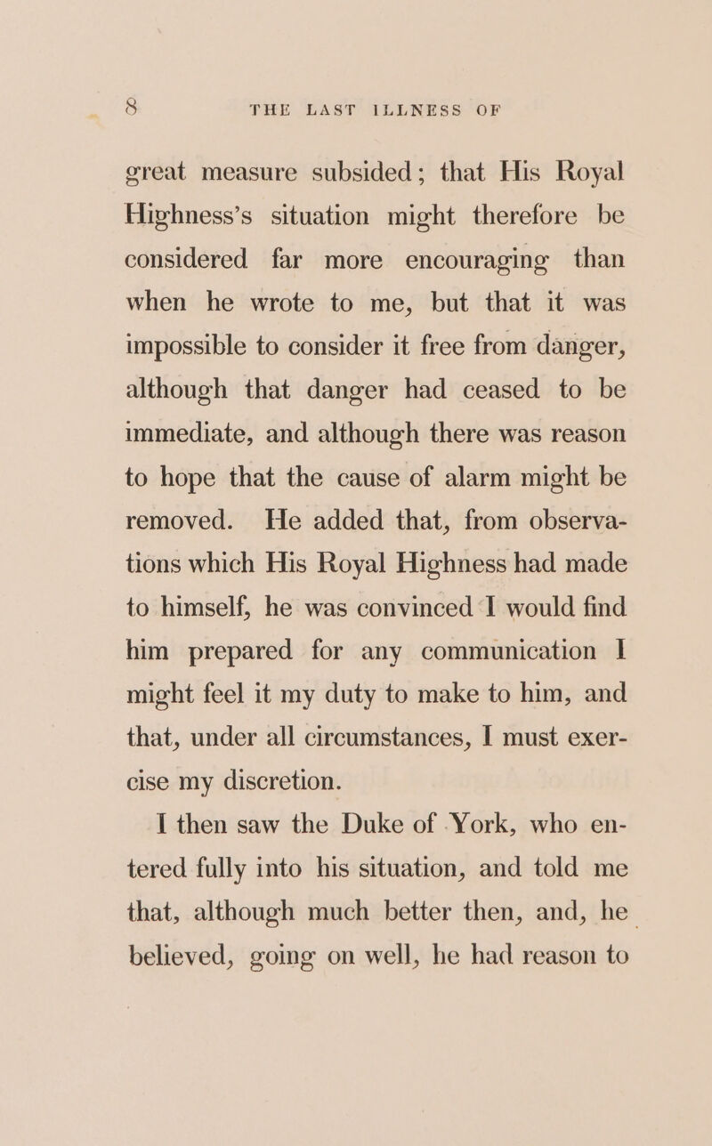great measure subsided; that His Royal Hirhness’s situation might therefore be considered far more encouraging than when he wrote to me, but that it was impossible to consider it free from danger, although that danger had ceased to be immediate, and although there was reason to hope that the cause of alarm might be removed. He added that, from observa- tions which His Royal Highness had made to himself, he was convinced I would find him prepared for any communication I might feel it my duty to make to him, and that, under all circumstances, I must exer- cise my discretion. I then saw the Duke of York, who en- tered fully into his situation, and told me that, although much better then, and, he believed, going on well, he had reason to