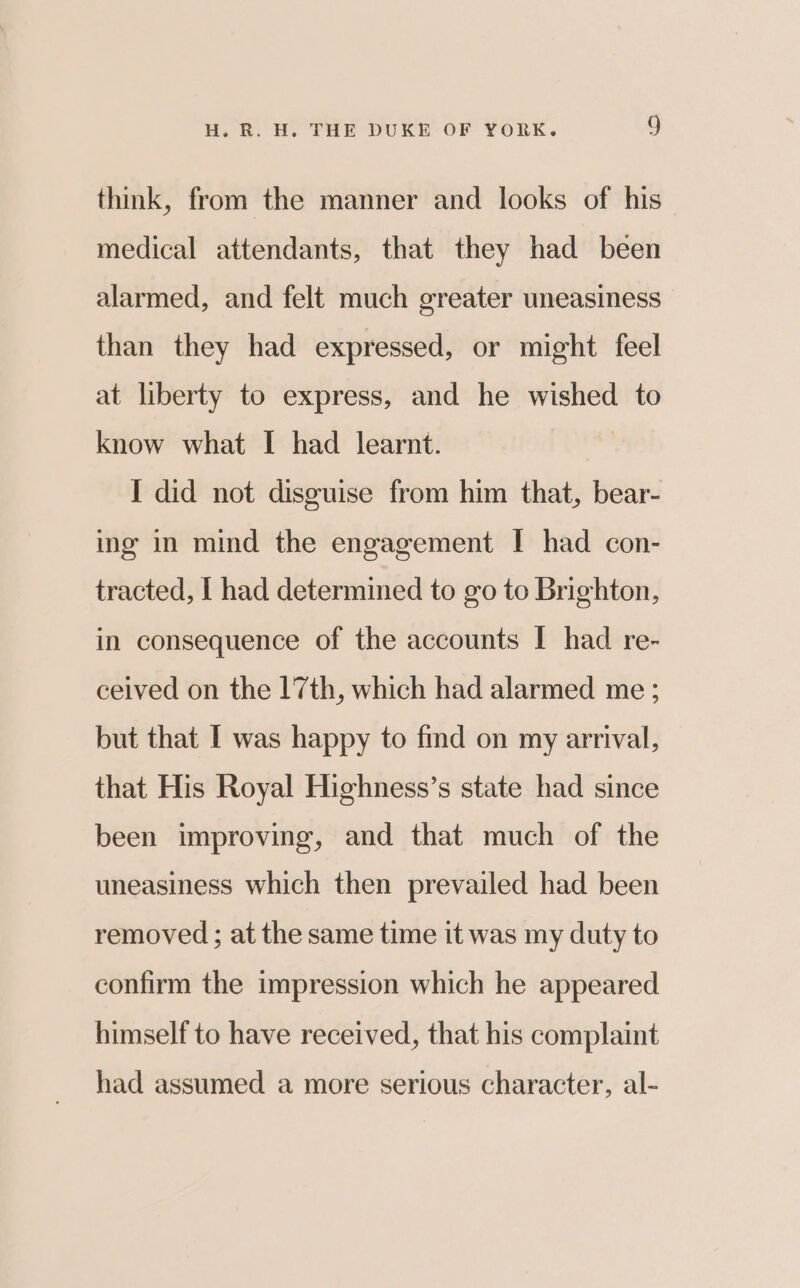 think, from the manner and looks of his medical attendants, that they had been alarmed, and felt much greater uneasiness than they had expressed, or might feel at liberty to express, and he wished to know what I had learnt. I did not disguise from him that, bear- ing in mind the engagement I had con- tracted, | had determined to go to Brighton, in consequence of the accounts I had re- ceived on the 17th, which had alarmed me ; but that I was happy to fmd on my arrival, that His Royal Highness’s state had since been improving, and that much of the uneasiness which then prevailed had been removed ; at the same time it was my duty to confirm the impression which he appeared himself to have received, that his complaint had assumed a more serious character, al-